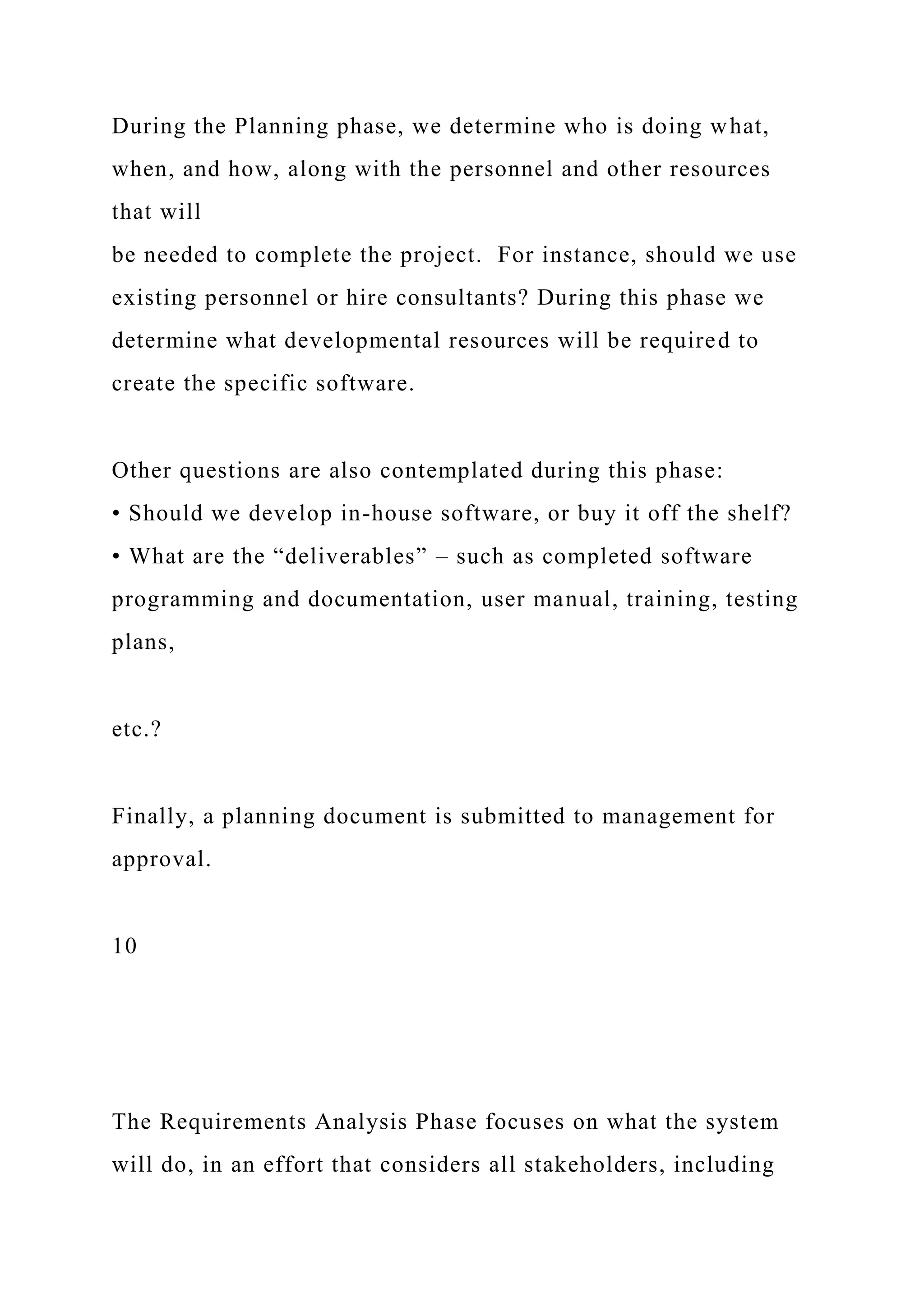 During the Planning phase, we determine who is doing what,
when, and how, along with the personnel and other resources
that will
be needed to complete the project. For instance, should we use
existing personnel or hire consultants? During this phase we
determine what developmental resources will be required to
create the specific software.
Other questions are also contemplated during this phase:
• Should we develop in-house software, or buy it off the shelf?
• What are the “deliverables” – such as completed software
programming and documentation, user manual, training, testing
plans,
etc.?
Finally, a planning document is submitted to management for
approval.
10
The Requirements Analysis Phase focuses on what the system
will do, in an effort that considers all stakeholders, including
 