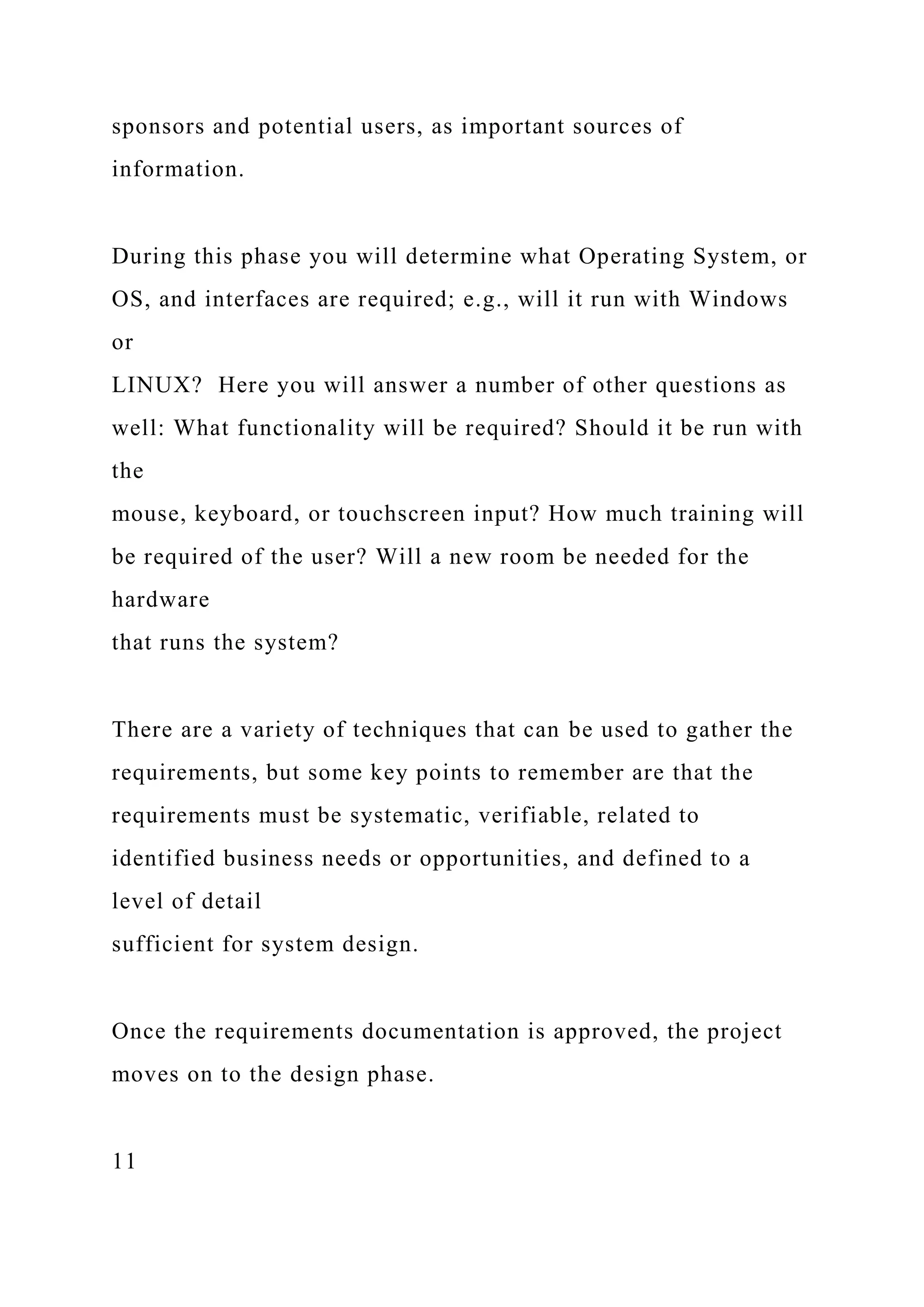 sponsors and potential users, as important sources of
information.
During this phase you will determine what Operating System, or
OS, and interfaces are required; e.g., will it run with Windows
or
LINUX? Here you will answer a number of other questions as
well: What functionality will be required? Should it be run with
the
mouse, keyboard, or touchscreen input? How much training will
be required of the user? Will a new room be needed for the
hardware
that runs the system?
There are a variety of techniques that can be used to gather the
requirements, but some key points to remember are that the
requirements must be systematic, verifiable, related to
identified business needs or opportunities, and defined to a
level of detail
sufficient for system design.
Once the requirements documentation is approved, the project
moves on to the design phase.
11
 