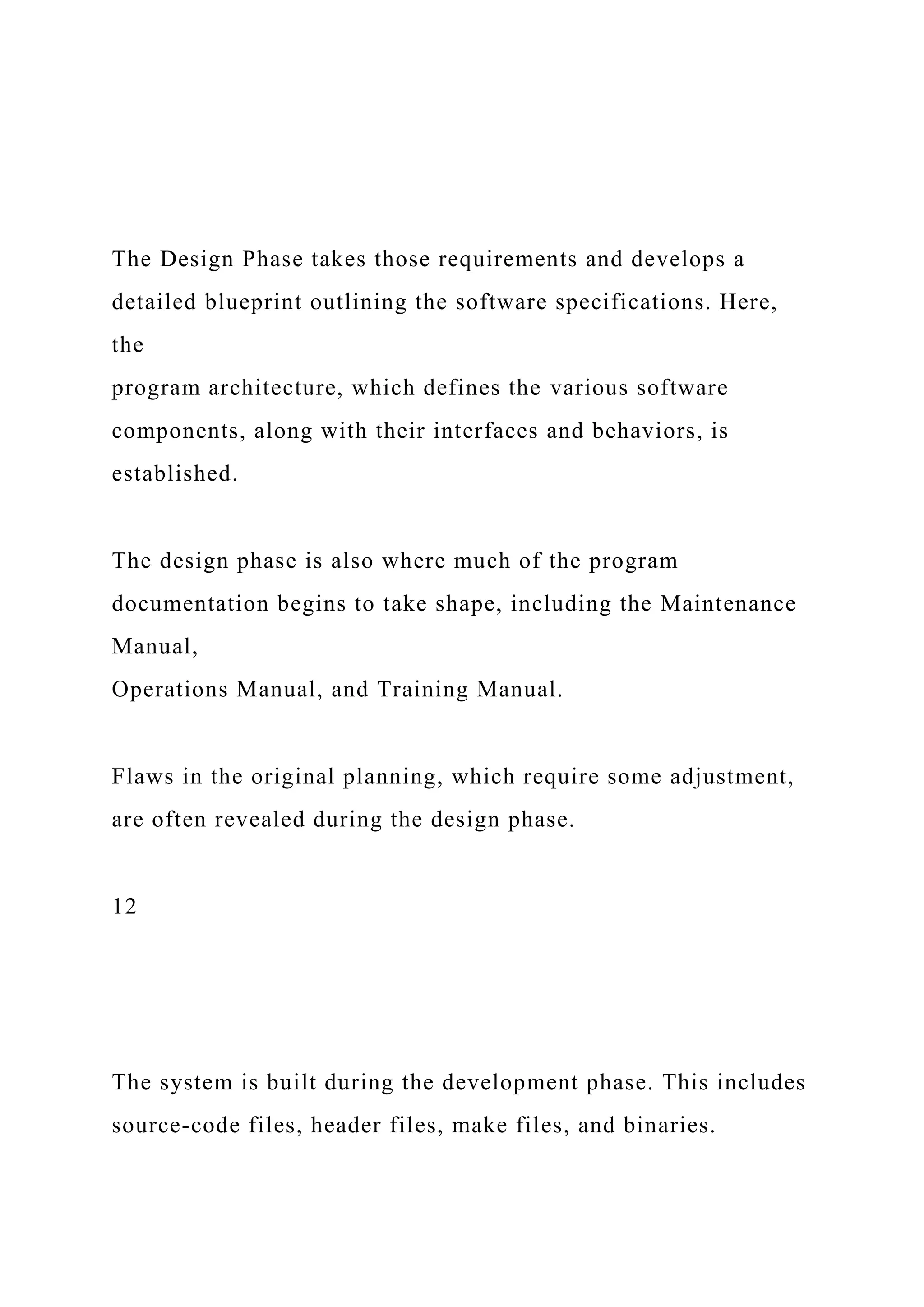 The Design Phase takes those requirements and develops a
detailed blueprint outlining the software specifications. Here,
the
program architecture, which defines the various software
components, along with their interfaces and behaviors, is
established.
The design phase is also where much of the program
documentation begins to take shape, including the Maintenance
Manual,
Operations Manual, and Training Manual.
Flaws in the original planning, which require some adjustment,
are often revealed during the design phase.
12
The system is built during the development phase. This includes
source-code files, header files, make files, and binaries.
 