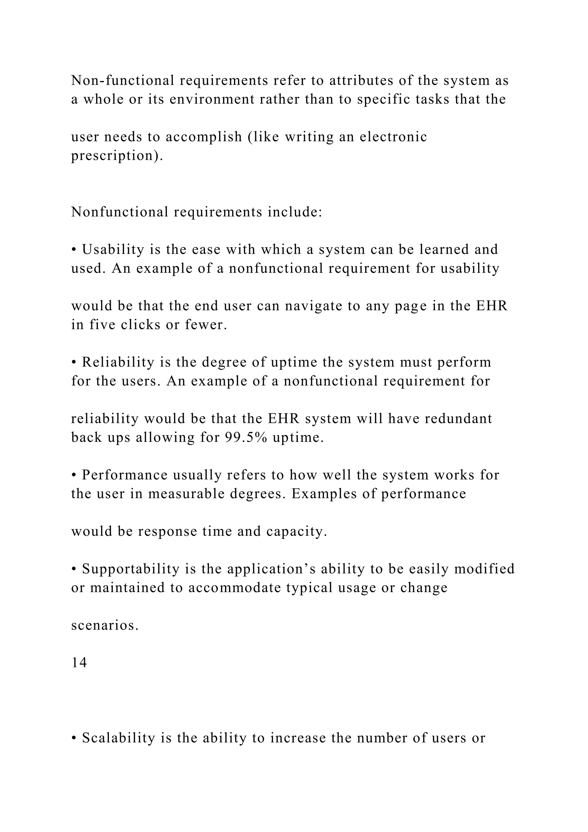 Non-functional requirements refer to attributes of the system as
a whole or its environment rather than to specific tasks that the
user needs to accomplish (like writing an electronic
prescription).
Nonfunctional requirements include:
• Usability is the ease with which a system can be learned and
used. An example of a nonfunctional requirement for usability
would be that the end user can navigate to any page in the EHR
in five clicks or fewer.
• Reliability is the degree of uptime the system must perform
for the users. An example of a nonfunctional requirement for
reliability would be that the EHR system will have redundant
back ups allowing for 99.5% uptime.
• Performance usually refers to how well the system works for
the user in measurable degrees. Examples of performance
would be response time and capacity.
• Supportability is the application’s ability to be easily modified
or maintained to accommodate typical usage or change
scenarios.
14
• Scalability is the ability to increase the number of users or
 