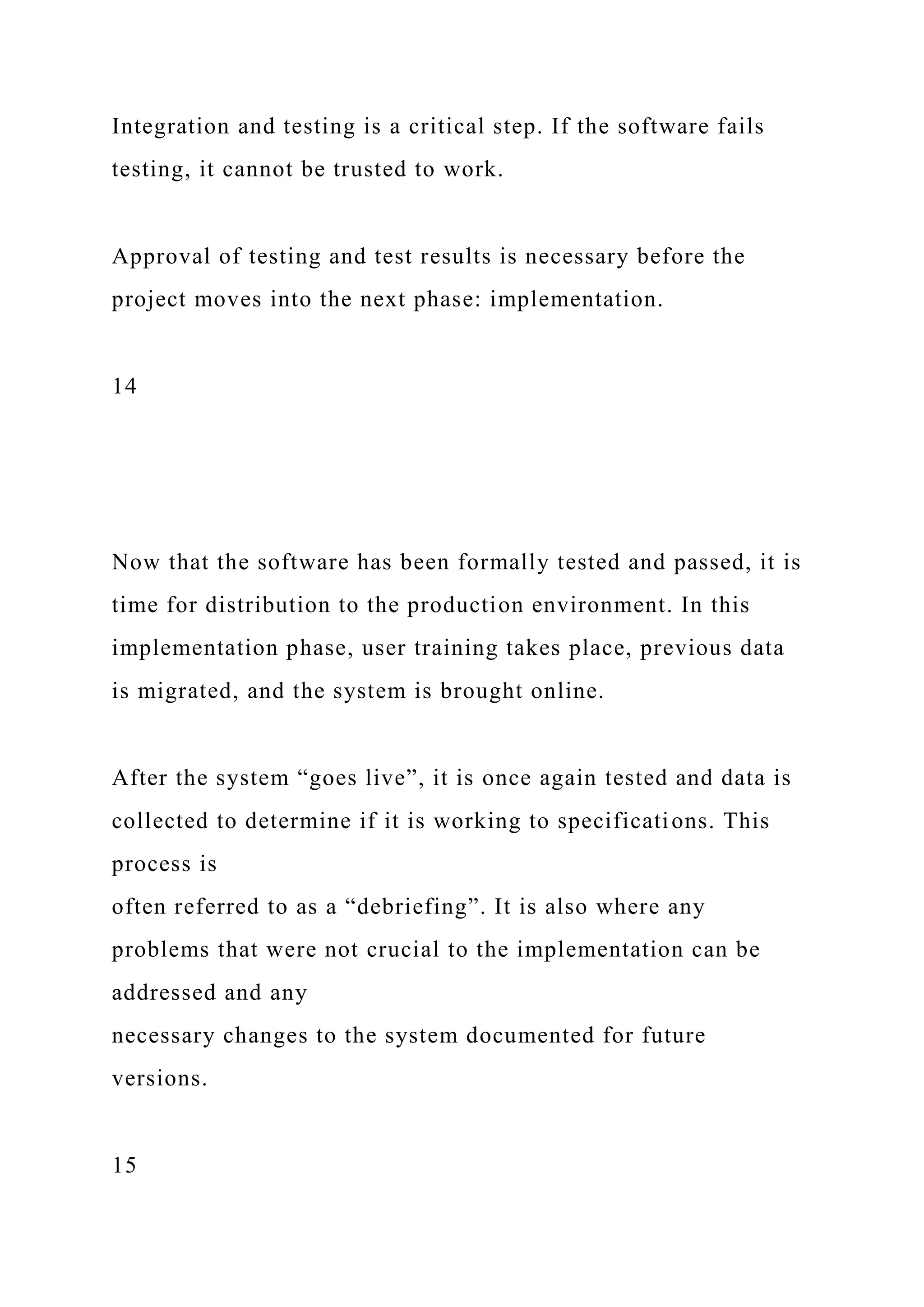 Integration and testing is a critical step. If the software fails
testing, it cannot be trusted to work.
Approval of testing and test results is necessary before the
project moves into the next phase: implementation.
14
Now that the software has been formally tested and passed, it is
time for distribution to the production environment. In this
implementation phase, user training takes place, previous data
is migrated, and the system is brought online.
After the system “goes live”, it is once again tested and data is
collected to determine if it is working to specifications. This
process is
often referred to as a “debriefing”. It is also where any
problems that were not crucial to the implementation can be
addressed and any
necessary changes to the system documented for future
versions.
15
 