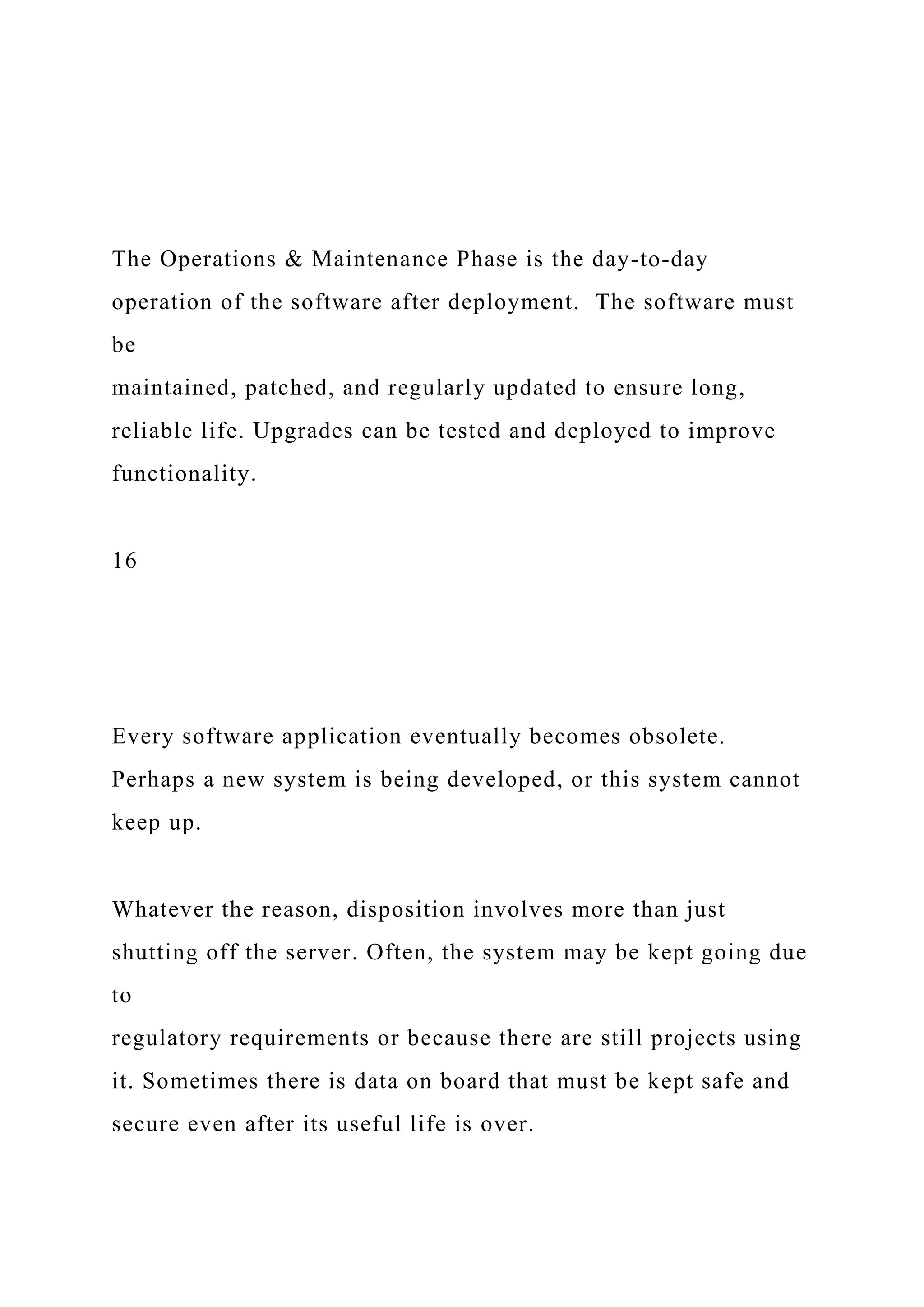 The Operations & Maintenance Phase is the day-to-day
operation of the software after deployment. The software must
be
maintained, patched, and regularly updated to ensure long,
reliable life. Upgrades can be tested and deployed to improve
functionality.
16
Every software application eventually becomes obsolete.
Perhaps a new system is being developed, or this system cannot
keep up.
Whatever the reason, disposition involves more than just
shutting off the server. Often, the system may be kept going due
to
regulatory requirements or because there are still projects using
it. Sometimes there is data on board that must be kept safe and
secure even after its useful life is over.
 