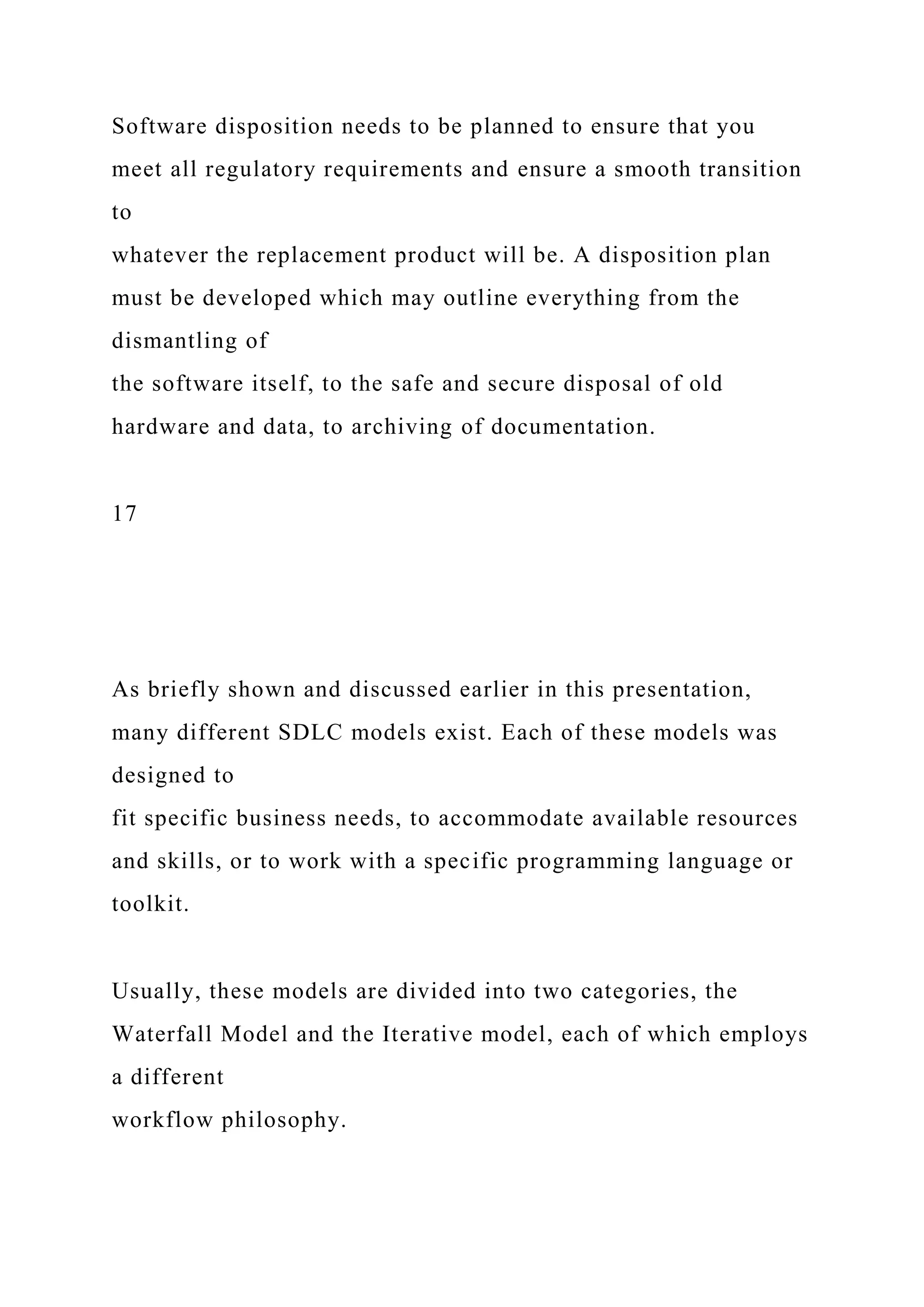Software disposition needs to be planned to ensure that you
meet all regulatory requirements and ensure a smooth transition
to
whatever the replacement product will be. A disposition plan
must be developed which may outline everything from the
dismantling of
the software itself, to the safe and secure disposal of old
hardware and data, to archiving of documentation.
17
As briefly shown and discussed earlier in this presentation,
many different SDLC models exist. Each of these models was
designed to
fit specific business needs, to accommodate available resources
and skills, or to work with a specific programming language or
toolkit.
Usually, these models are divided into two categories, the
Waterfall Model and the Iterative model, each of which employs
a different
workflow philosophy.
 
