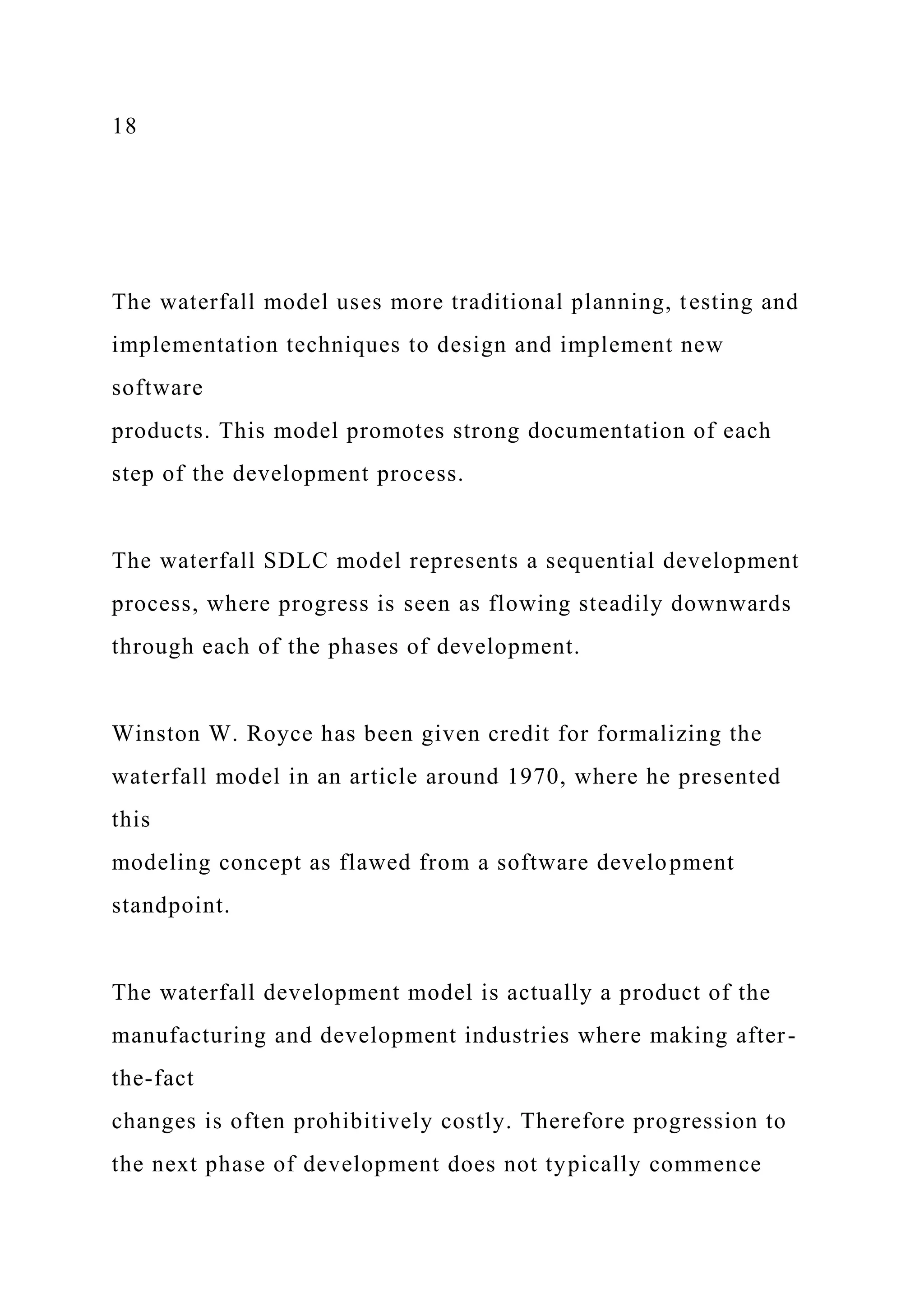 18
The waterfall model uses more traditional planning, testing and
implementation techniques to design and implement new
software
products. This model promotes strong documentation of each
step of the development process.
The waterfall SDLC model represents a sequential development
process, where progress is seen as flowing steadily downwards
through each of the phases of development.
Winston W. Royce has been given credit for formalizing the
waterfall model in an article around 1970, where he presented
this
modeling concept as flawed from a software development
standpoint.
The waterfall development model is actually a product of the
manufacturing and development industries where making after-
the-fact
changes is often prohibitively costly. Therefore progression to
the next phase of development does not typically commence
 