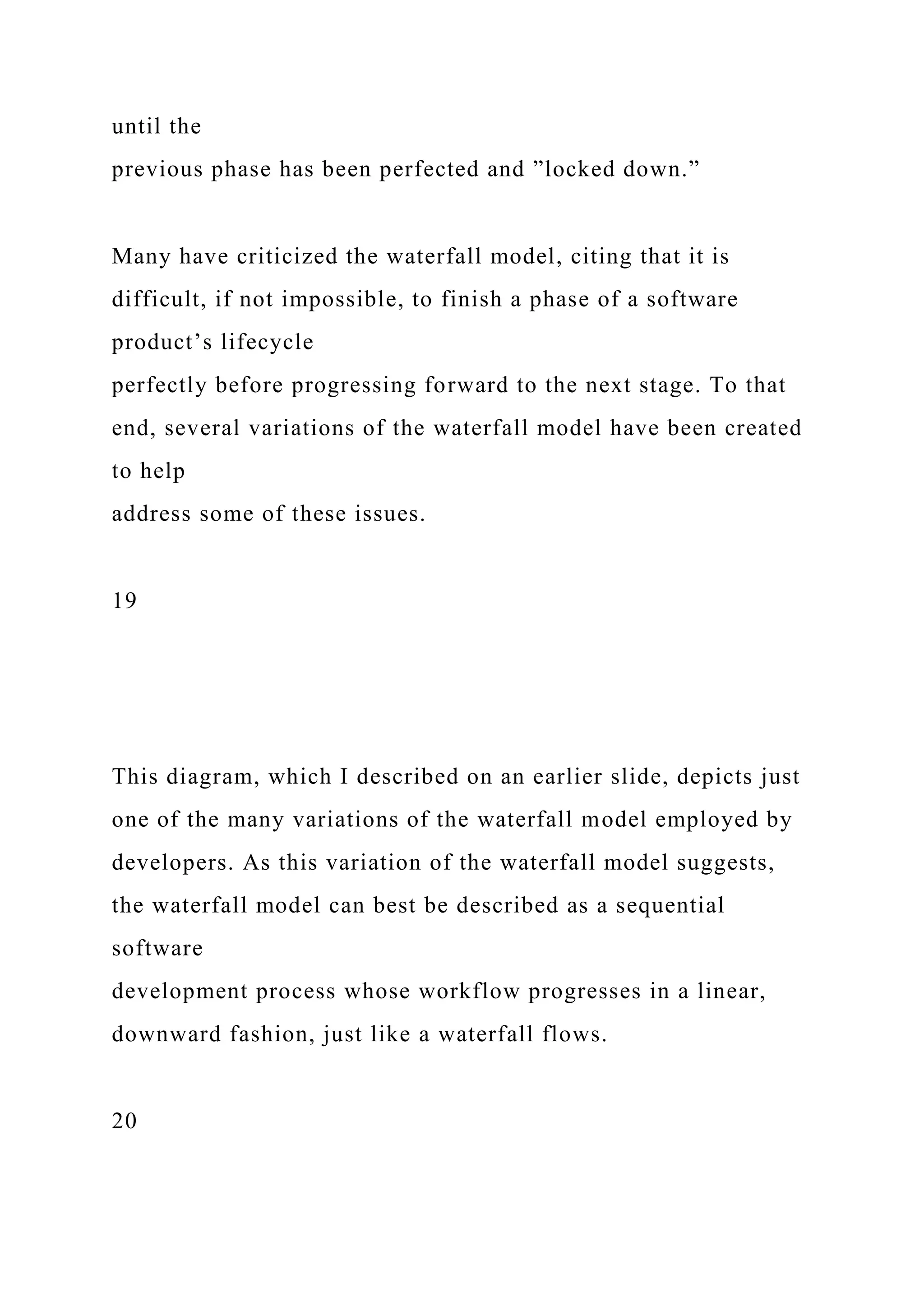 until the
previous phase has been perfected and ”locked down.”
Many have criticized the waterfall model, citing that it is
difficult, if not impossible, to finish a phase of a software
product’s lifecycle
perfectly before progressing forward to the next stage. To that
end, several variations of the waterfall model have been created
to help
address some of these issues.
19
This diagram, which I described on an earlier slide, depicts just
one of the many variations of the waterfall model employed by
developers. As this variation of the waterfall model suggests,
the waterfall model can best be described as a sequential
software
development process whose workflow progresses in a linear,
downward fashion, just like a waterfall flows.
20
 