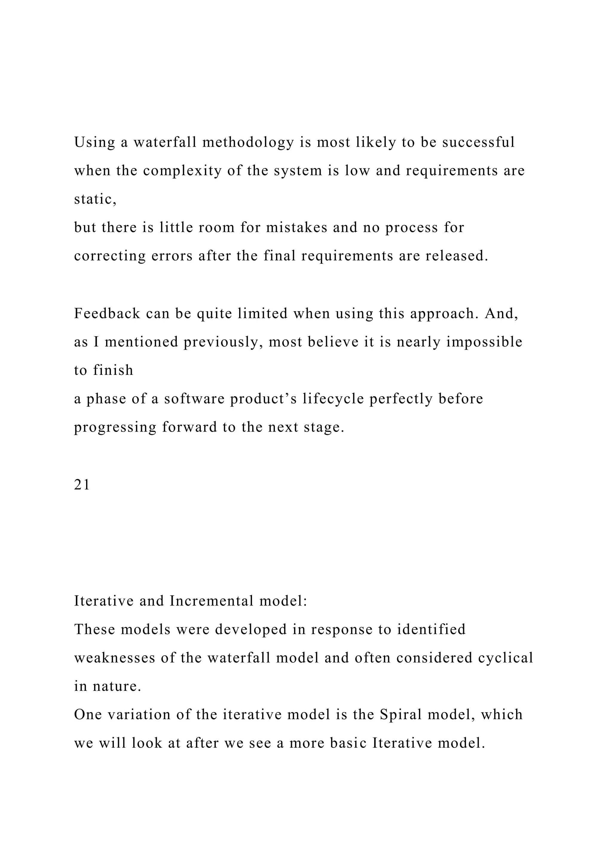 Using a waterfall methodology is most likely to be successful
when the complexity of the system is low and requirements are
static,
but there is little room for mistakes and no process for
correcting errors after the final requirements are released.
Feedback can be quite limited when using this approach. And,
as I mentioned previously, most believe it is nearly impossible
to finish
a phase of a software product’s lifecycle perfectly before
progressing forward to the next stage.
21
Iterative and Incremental model:
These models were developed in response to identified
weaknesses of the waterfall model and often considered cyclical
in nature.
One variation of the iterative model is the Spiral model, which
we will look at after we see a more basic Iterative model.
 