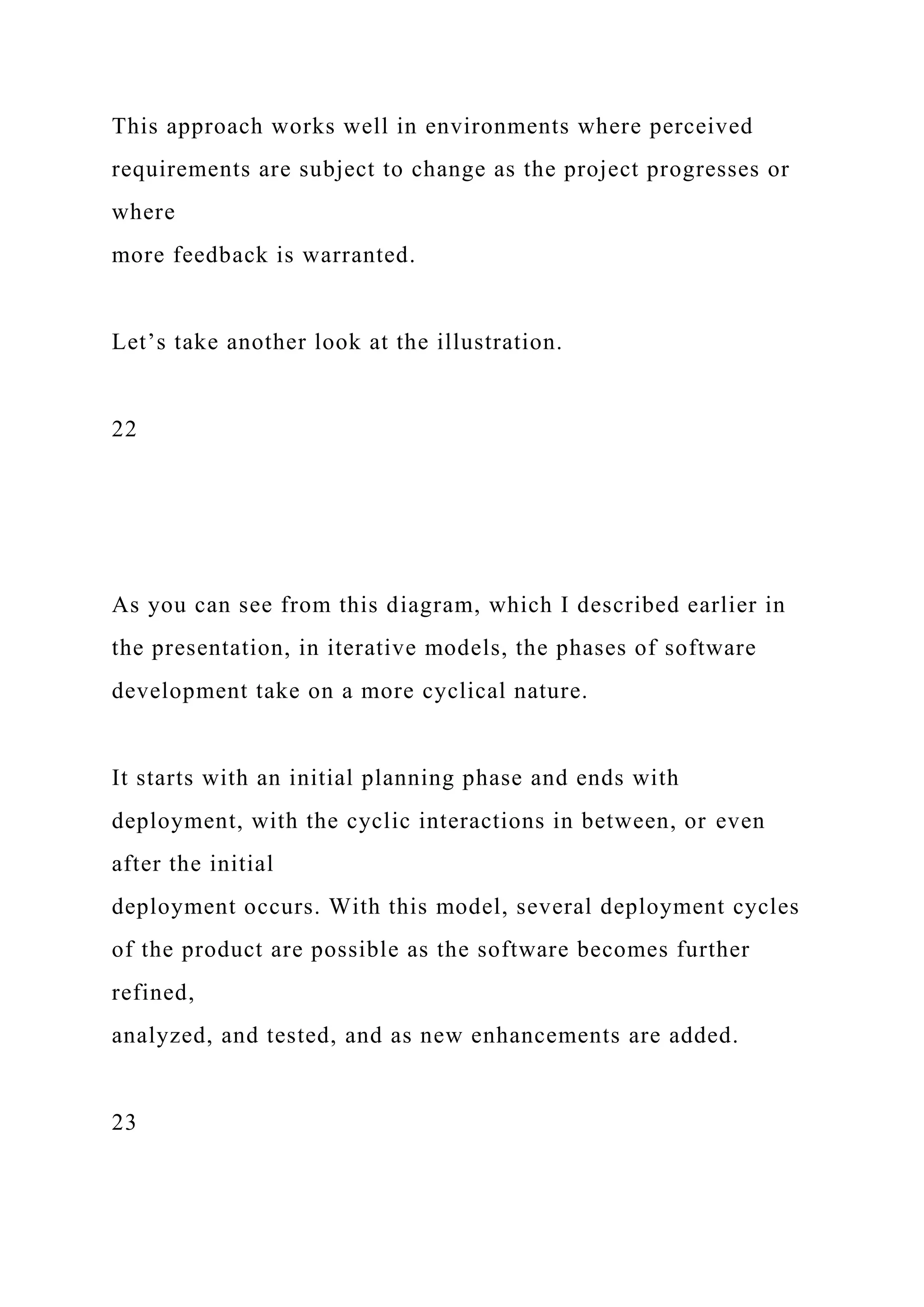 This approach works well in environments where perceived
requirements are subject to change as the project progresses or
where
more feedback is warranted.
Let’s take another look at the illustration.
22
As you can see from this diagram, which I described earlier in
the presentation, in iterative models, the phases of software
development take on a more cyclical nature.
It starts with an initial planning phase and ends with
deployment, with the cyclic interactions in between, or even
after the initial
deployment occurs. With this model, several deployment cycles
of the product are possible as the software becomes further
refined,
analyzed, and tested, and as new enhancements are added.
23
 