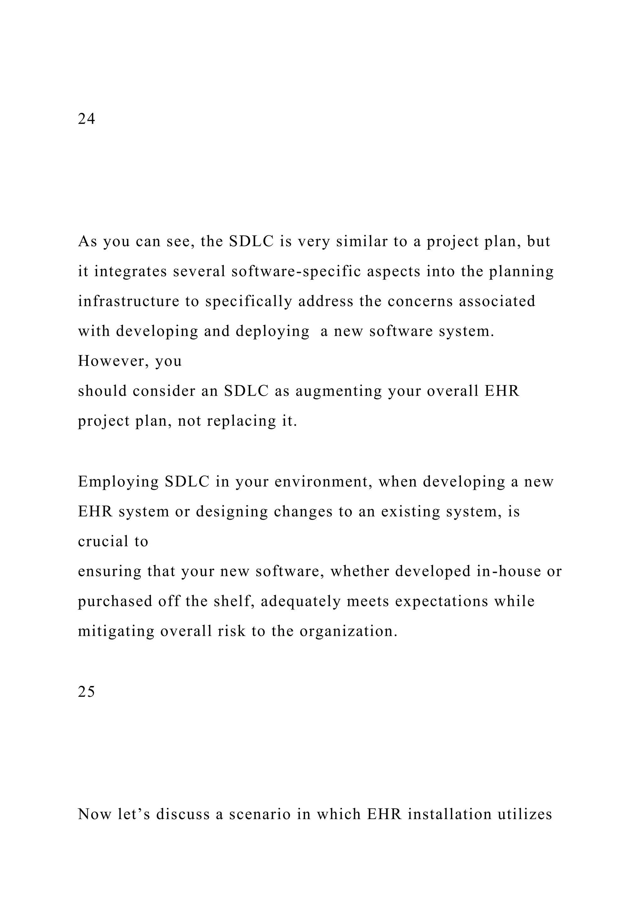 24
As you can see, the SDLC is very similar to a project plan, but
it integrates several software-specific aspects into the planning
infrastructure to specifically address the concerns associated
with developing and deploying a new software system.
However, you
should consider an SDLC as augmenting your overall EHR
project plan, not replacing it.
Employing SDLC in your environment, when developing a new
EHR system or designing changes to an existing system, is
crucial to
ensuring that your new software, whether developed in-house or
purchased off the shelf, adequately meets expectations while
mitigating overall risk to the organization.
25
Now let’s discuss a scenario in which EHR installation utilizes
 