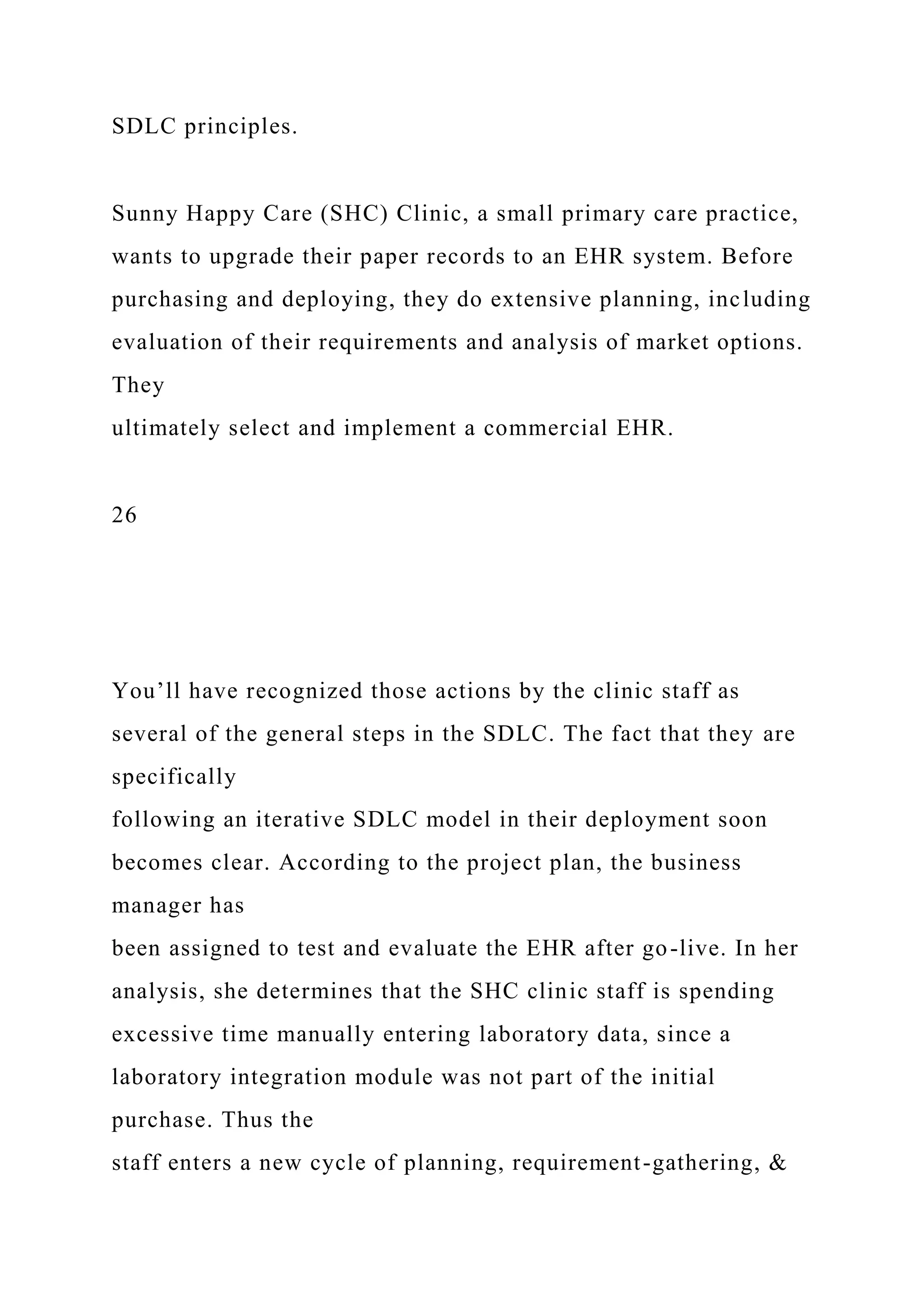 SDLC principles.
Sunny Happy Care (SHC) Clinic, a small primary care practice,
wants to upgrade their paper records to an EHR system. Before
purchasing and deploying, they do extensive planning, including
evaluation of their requirements and analysis of market options.
They
ultimately select and implement a commercial EHR.
26
You’ll have recognized those actions by the clinic staff as
several of the general steps in the SDLC. The fact that they are
specifically
following an iterative SDLC model in their deployment soon
becomes clear. According to the project plan, the business
manager has
been assigned to test and evaluate the EHR after go-live. In her
analysis, she determines that the SHC clinic staff is spending
excessive time manually entering laboratory data, since a
laboratory integration module was not part of the initial
purchase. Thus the
staff enters a new cycle of planning, requirement-gathering, &
 