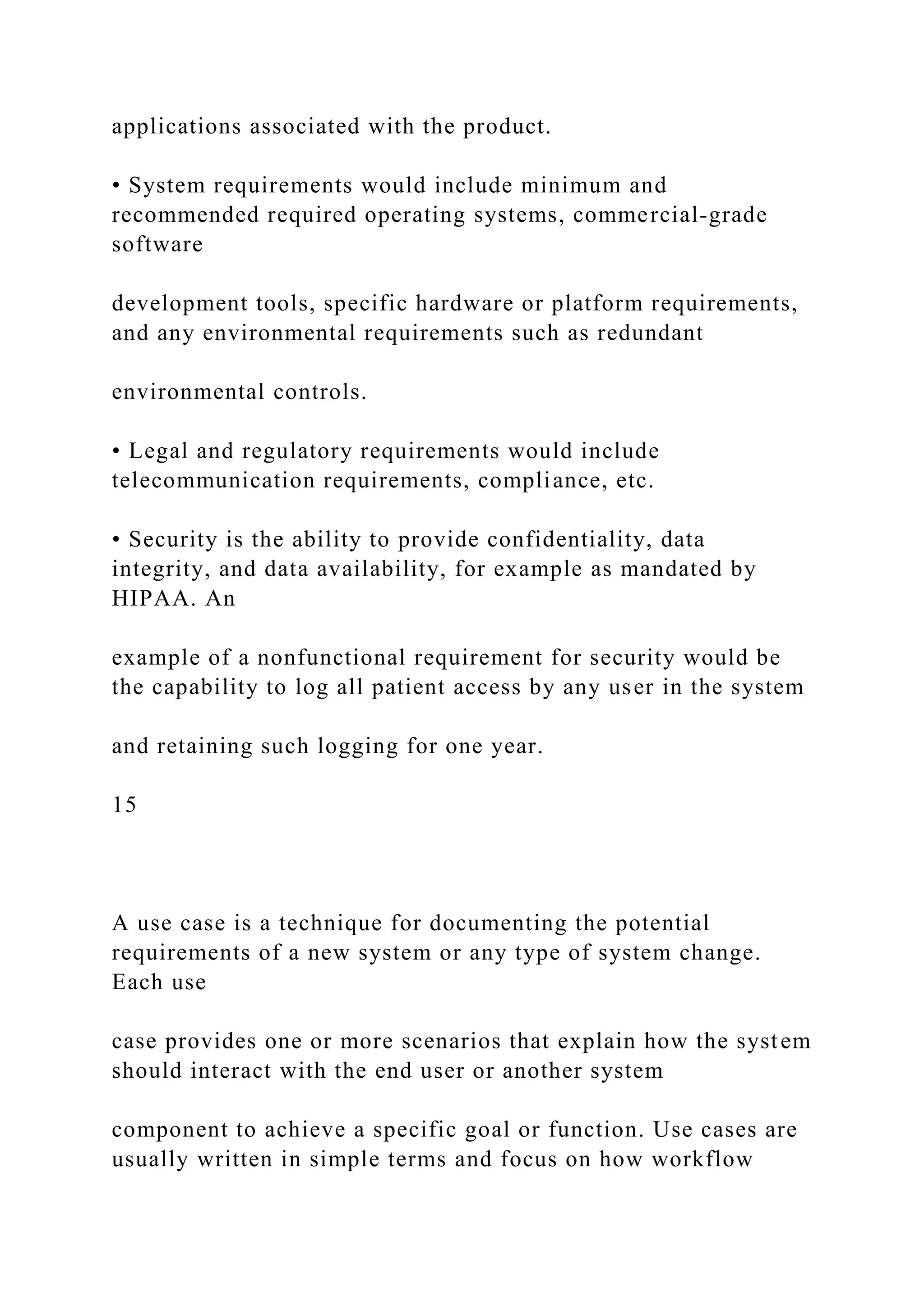 applications associated with the product.
• System requirements would include minimum and
recommended required operating systems, commercial-grade
software
development tools, specific hardware or platform requirements,
and any environmental requirements such as redundant
environmental controls.
• Legal and regulatory requirements would include
telecommunication requirements, compliance, etc.
• Security is the ability to provide confidentiality, data
integrity, and data availability, for example as mandated by
HIPAA. An
example of a nonfunctional requirement for security would be
the capability to log all patient access by any user in the system
and retaining such logging for one year.
15
A use case is a technique for documenting the potential
requirements of a new system or any type of system change.
Each use
case provides one or more scenarios that explain how the system
should interact with the end user or another system
component to achieve a specific goal or function. Use cases are
usually written in simple terms and focus on how workflow
 