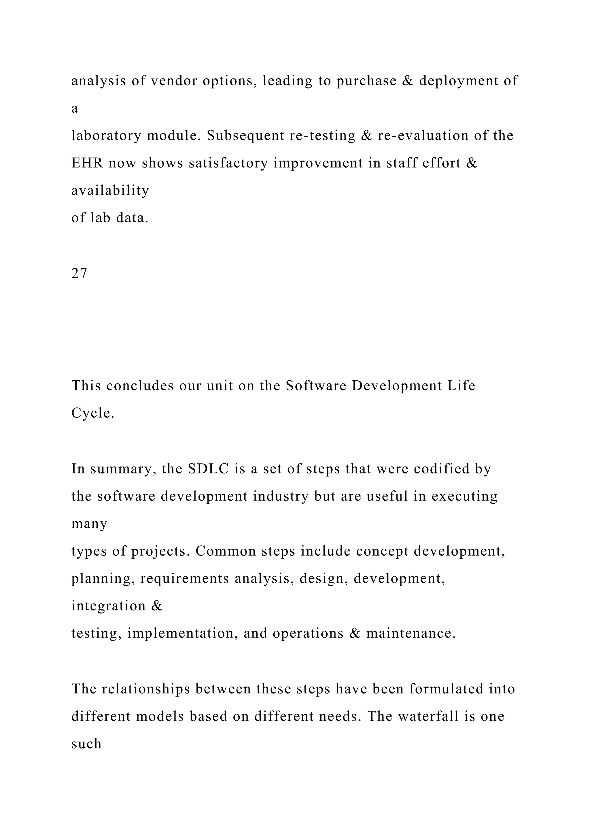 analysis of vendor options, leading to purchase & deployment of
a
laboratory module. Subsequent re-testing & re-evaluation of the
EHR now shows satisfactory improvement in staff effort &
availability
of lab data.
27
This concludes our unit on the Software Development Life
Cycle.
In summary, the SDLC is a set of steps that were codified by
the software development industry but are useful in executing
many
types of projects. Common steps include concept development,
planning, requirements analysis, design, development,
integration &
testing, implementation, and operations & maintenance.
The relationships between these steps have been formulated into
different models based on different needs. The waterfall is one
such
 