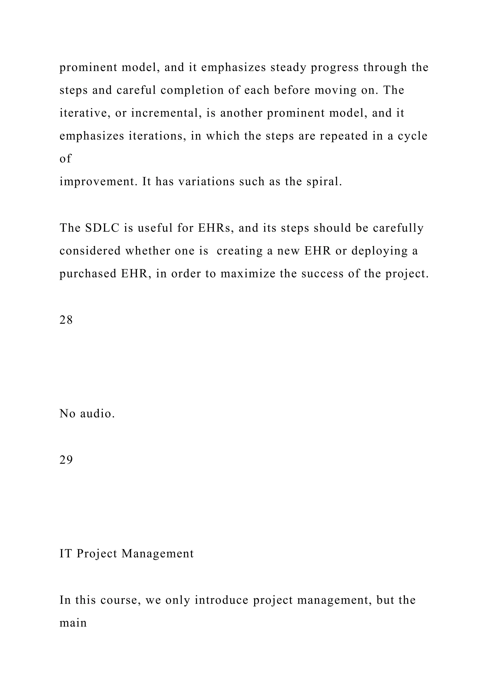 prominent model, and it emphasizes steady progress through the
steps and careful completion of each before moving on. The
iterative, or incremental, is another prominent model, and it
emphasizes iterations, in which the steps are repeated in a cycle
of
improvement. It has variations such as the spiral.
The SDLC is useful for EHRs, and its steps should be carefully
considered whether one is creating a new EHR or deploying a
purchased EHR, in order to maximize the success of the project.
28
No audio.
29
IT Project Management
In this course, we only introduce project management, but the
main
 