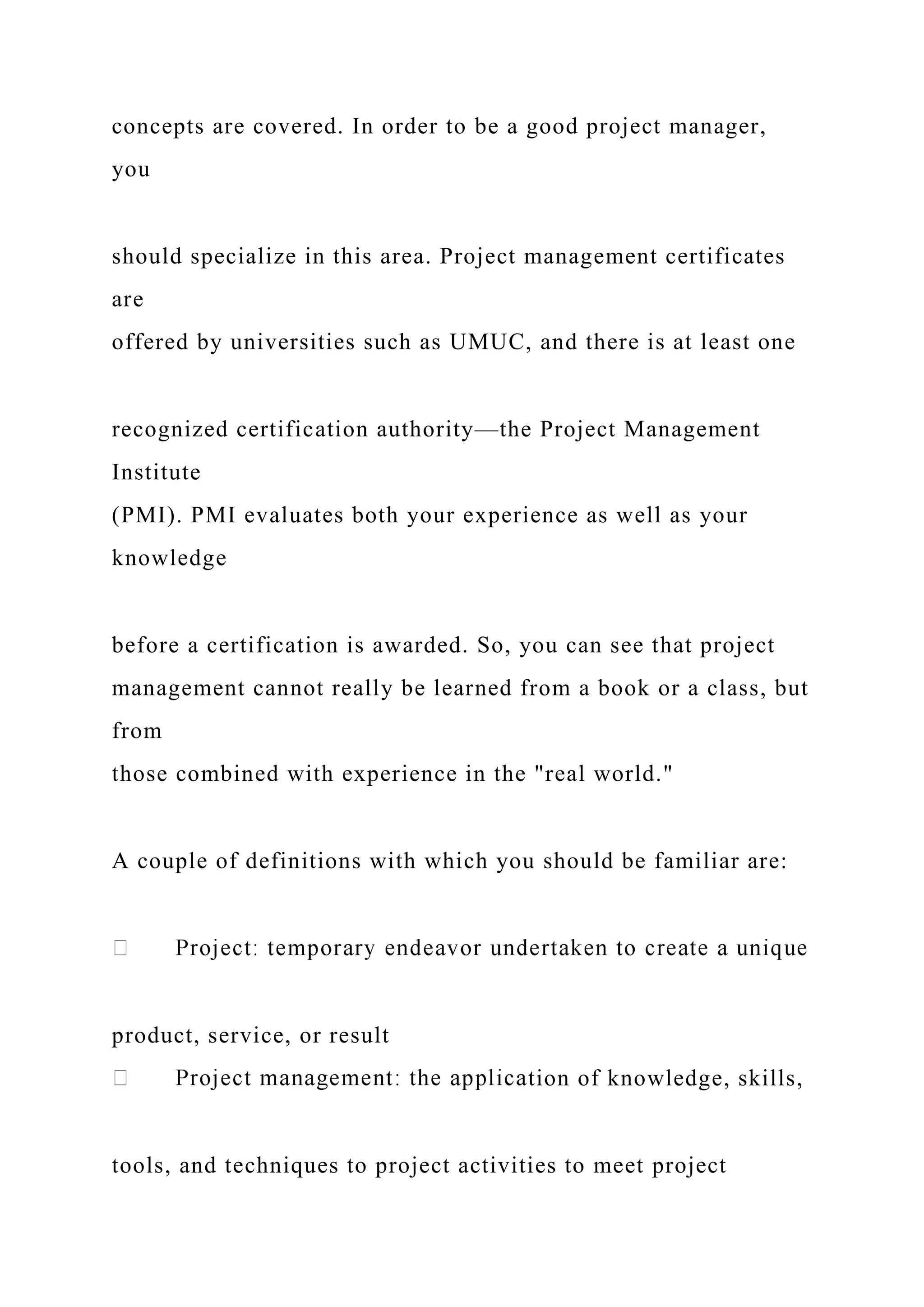 concepts are covered. In order to be a good project manager,
you
should specialize in this area. Project management certificates
are
offered by universities such as UMUC, and there is at least one
recognized certification authority—the Project Management
Institute
(PMI). PMI evaluates both your experience as well as your
knowledge
before a certification is awarded. So, you can see that project
management cannot really be learned from a book or a class, but
from
those combined with experience in the "real world."
A couple of definitions with which you should be familiar are:
product, service, or result
tion of knowledge, skills,
tools, and techniques to project activities to meet project
 