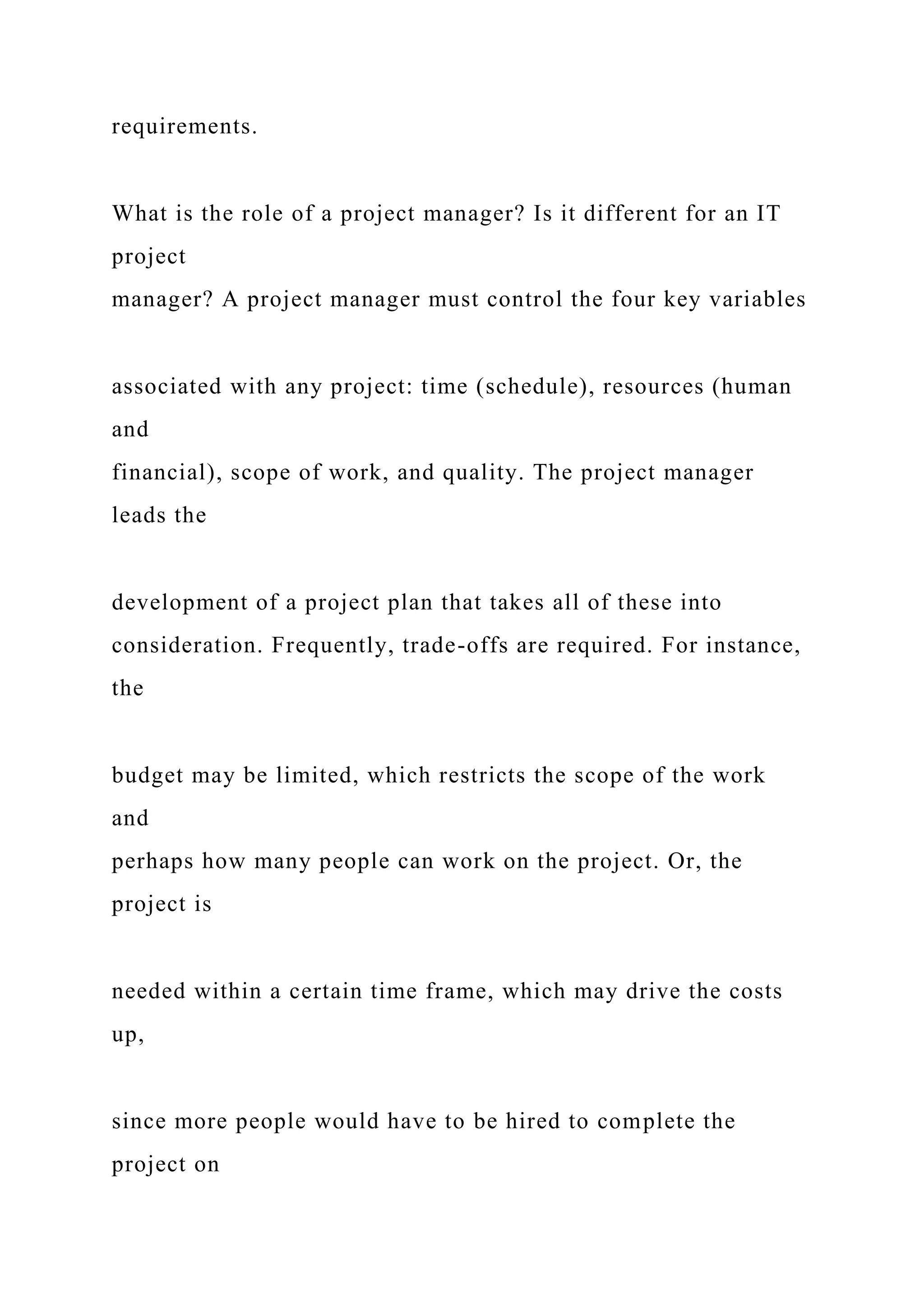 requirements.
What is the role of a project manager? Is it different for an IT
project
manager? A project manager must control the four key variables
associated with any project: time (schedule), resources (human
and
financial), scope of work, and quality. The project manager
leads the
development of a project plan that takes all of these into
consideration. Frequently, trade-offs are required. For instance,
the
budget may be limited, which restricts the scope of the work
and
perhaps how many people can work on the project. Or, the
project is
needed within a certain time frame, which may drive the costs
up,
since more people would have to be hired to complete the
project on
 