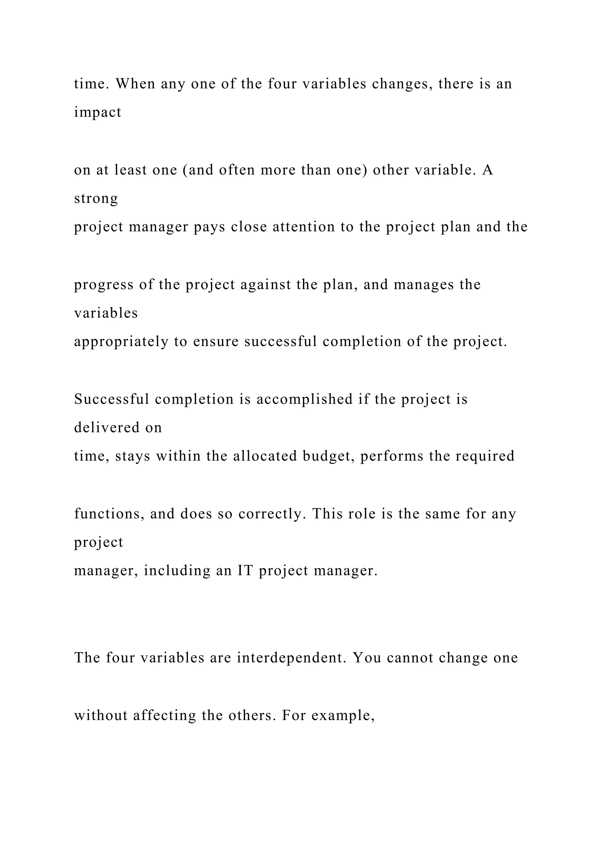 time. When any one of the four variables changes, there is an
impact
on at least one (and often more than one) other variable. A
strong
project manager pays close attention to the project plan and the
progress of the project against the plan, and manages the
variables
appropriately to ensure successful completion of the project.
Successful completion is accomplished if the project is
delivered on
time, stays within the allocated budget, performs the required
functions, and does so correctly. This role is the same for any
project
manager, including an IT project manager.
The four variables are interdependent. You cannot change one
without affecting the others. For example,
 