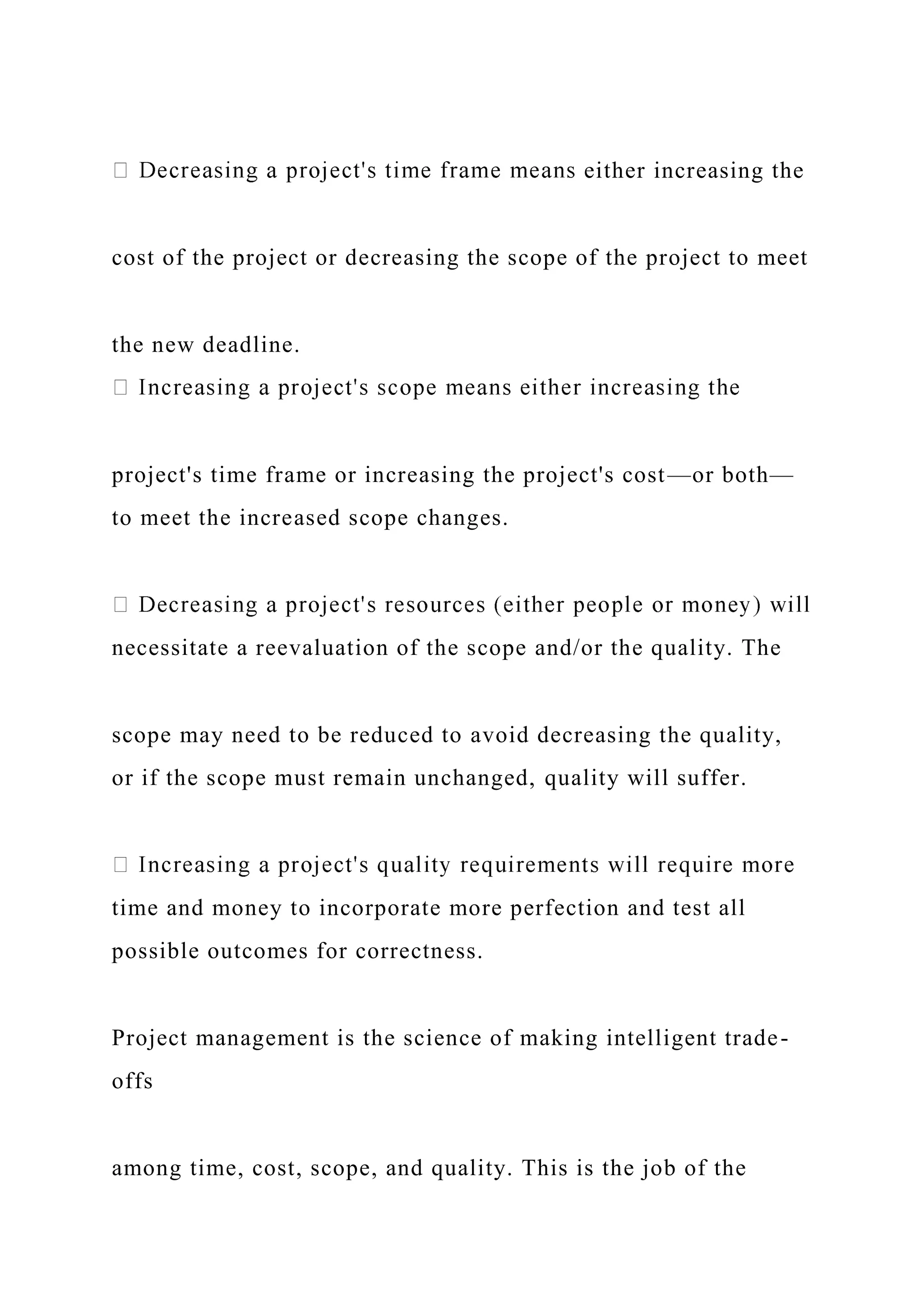 either increasing the
cost of the project or decreasing the scope of the project to meet
the new deadline.
project's time frame or increasing the project's cost—or both—
to meet the increased scope changes.
necessitate a reevaluation of the scope and/or the quality. The
scope may need to be reduced to avoid decreasing the quality,
or if the scope must remain unchanged, quality will suffer.
time and money to incorporate more perfection and test all
possible outcomes for correctness.
Project management is the science of making intelligent trade-
offs
among time, cost, scope, and quality. This is the job of the
 