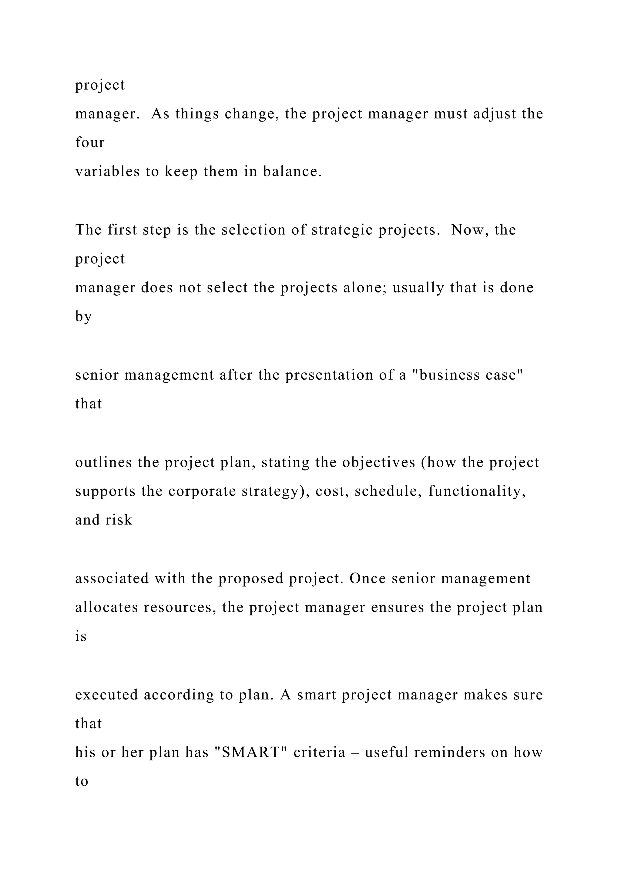 project
manager. As things change, the project manager must adjust the
four
variables to keep them in balance.
The first step is the selection of strategic projects. Now, the
project
manager does not select the projects alone; usually that is done
by
senior management after the presentation of a "business case"
that
outlines the project plan, stating the objectives (how the project
supports the corporate strategy), cost, schedule, functionality,
and risk
associated with the proposed project. Once senior management
allocates resources, the project manager ensures the project plan
is
executed according to plan. A smart project manager makes sure
that
his or her plan has "SMART" criteria – useful reminders on how
to
 
