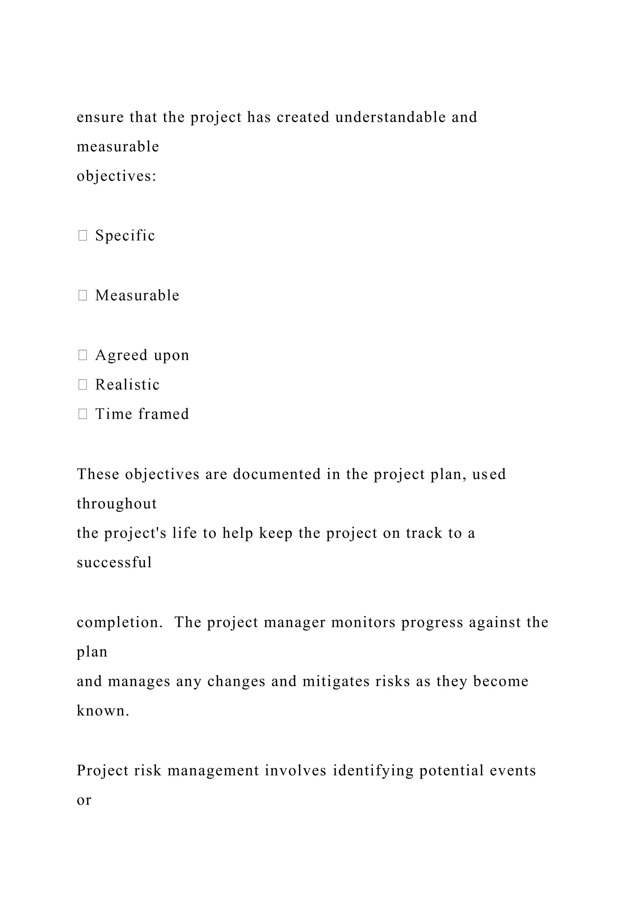 ensure that the project has created understandable and
measurable
objectives:
These objectives are documented in the project plan, used
throughout
the project's life to help keep the project on track to a
successful
completion. The project manager monitors progress against the
plan
and manages any changes and mitigates risks as they become
known.
Project risk management involves identifying potential events
or
 