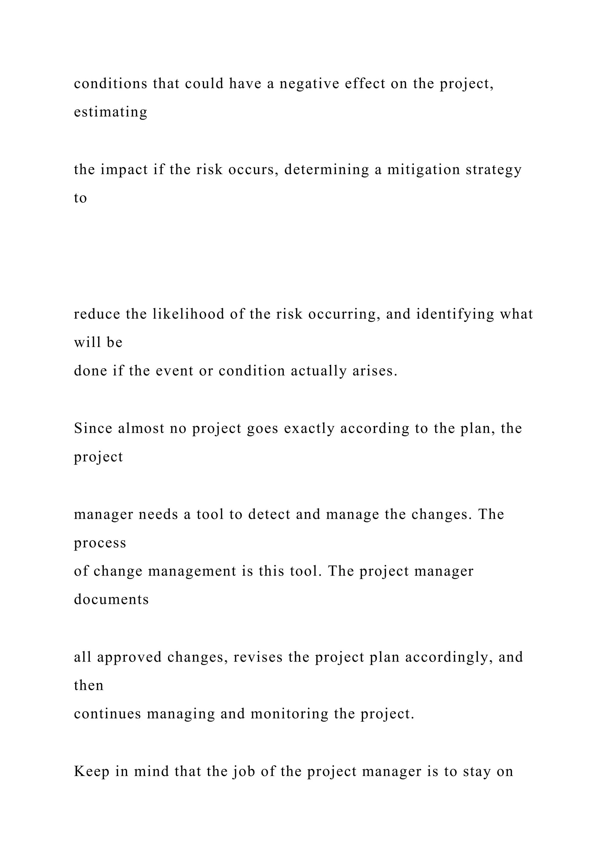 conditions that could have a negative effect on the project,
estimating
the impact if the risk occurs, determining a mitigation strategy
to
reduce the likelihood of the risk occurring, and identifying what
will be
done if the event or condition actually arises.
Since almost no project goes exactly according to the plan, the
project
manager needs a tool to detect and manage the changes. The
process
of change management is this tool. The project manager
documents
all approved changes, revises the project plan accordingly, and
then
continues managing and monitoring the project.
Keep in mind that the job of the project manager is to stay on
 