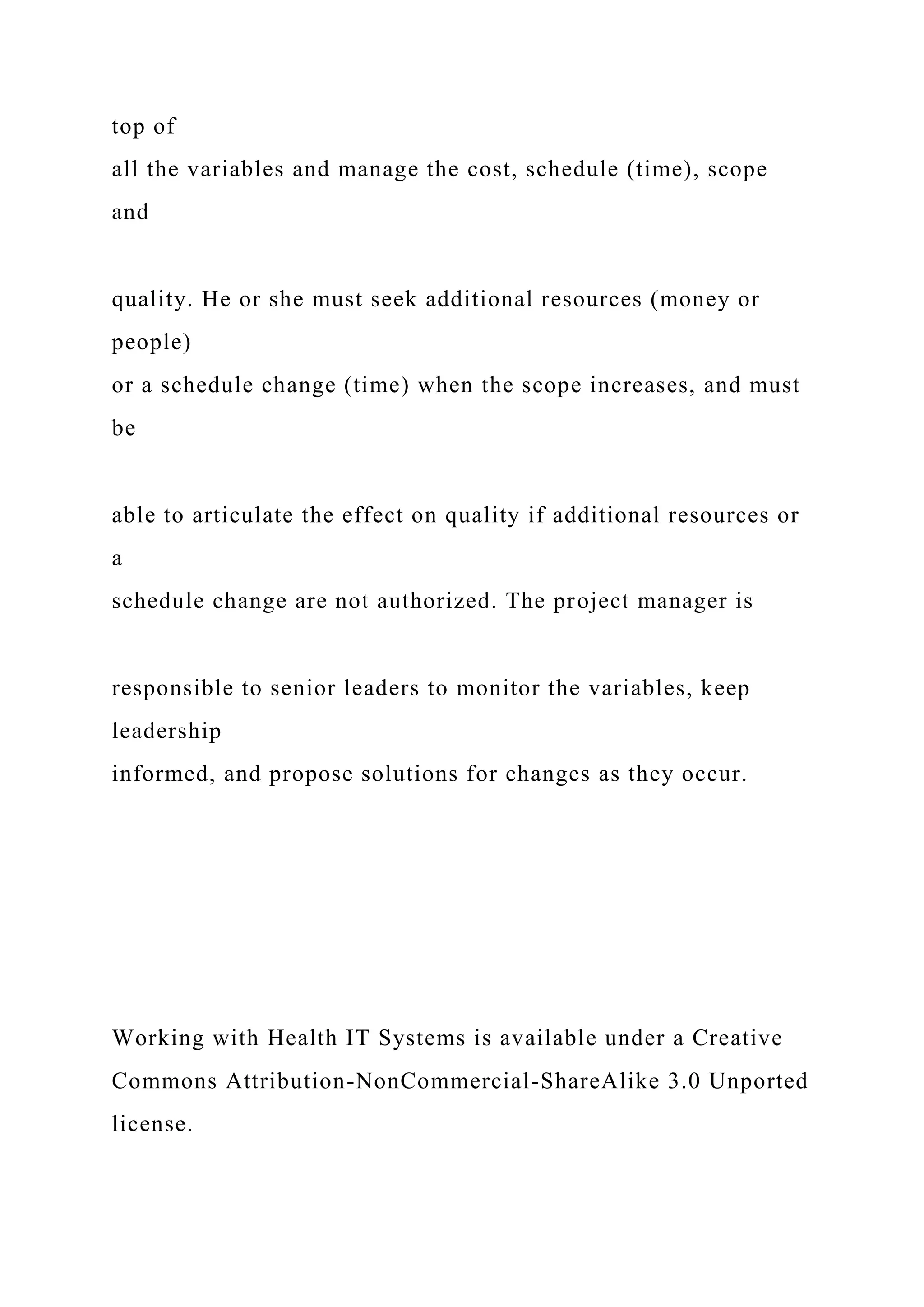 top of
all the variables and manage the cost, schedule (time), scope
and
quality. He or she must seek additional resources (money or
people)
or a schedule change (time) when the scope increases, and must
be
able to articulate the effect on quality if additional resources or
a
schedule change are not authorized. The project manager is
responsible to senior leaders to monitor the variables, keep
leadership
informed, and propose solutions for changes as they occur.
Working with Health IT Systems is available under a Creative
Commons Attribution-NonCommercial-ShareAlike 3.0 Unported
license.
 