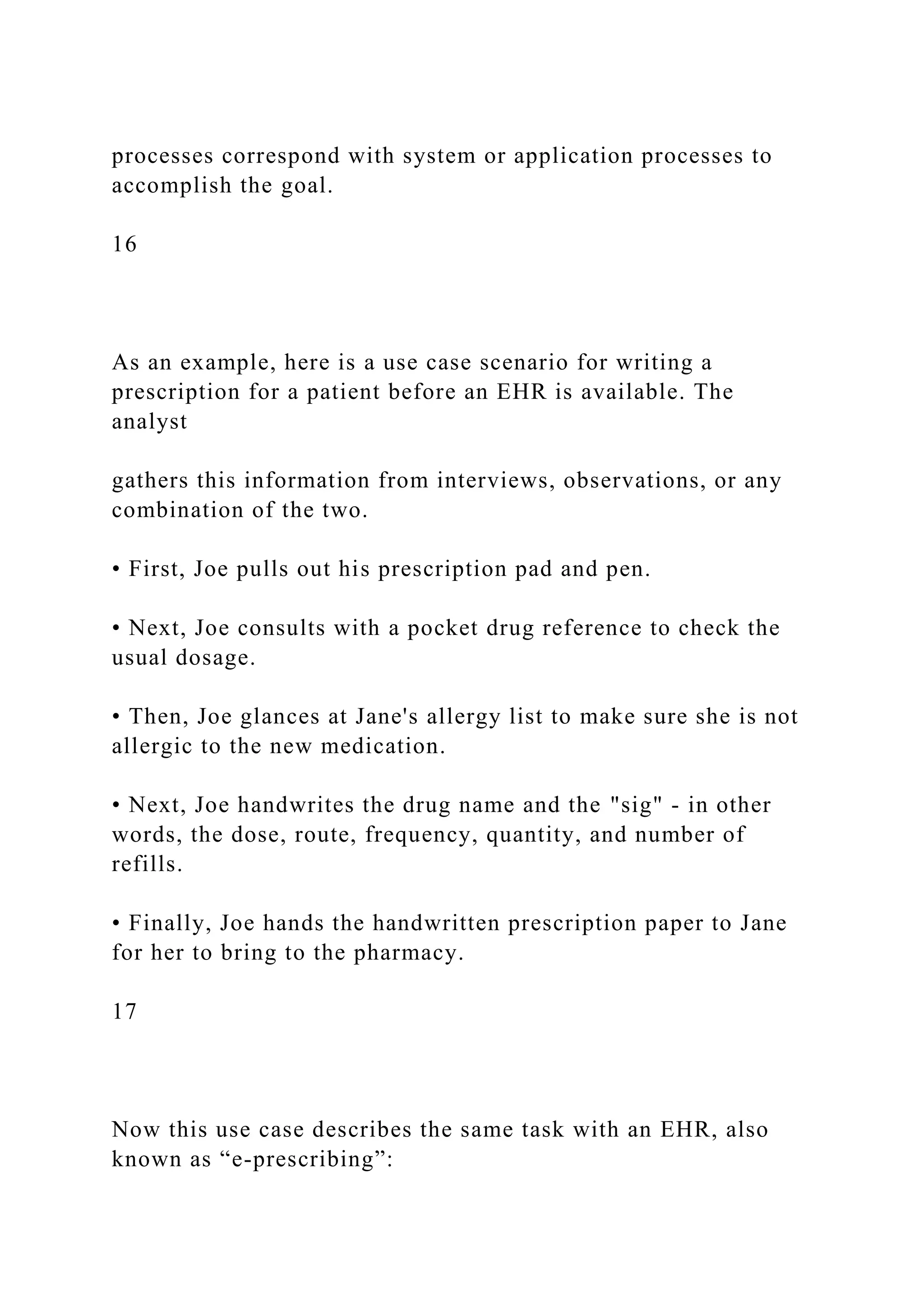 processes correspond with system or application processes to
accomplish the goal.
16
As an example, here is a use case scenario for writing a
prescription for a patient before an EHR is available. The
analyst
gathers this information from interviews, observations, or any
combination of the two.
• First, Joe pulls out his prescription pad and pen.
• Next, Joe consults with a pocket drug reference to check the
usual dosage.
• Then, Joe glances at Jane's allergy list to make sure she is not
allergic to the new medication.
• Next, Joe handwrites the drug name and the "sig" - in other
words, the dose, route, frequency, quantity, and number of
refills.
• Finally, Joe hands the handwritten prescription paper to Jane
for her to bring to the pharmacy.
17
Now this use case describes the same task with an EHR, also
known as “e-prescribing”:
 