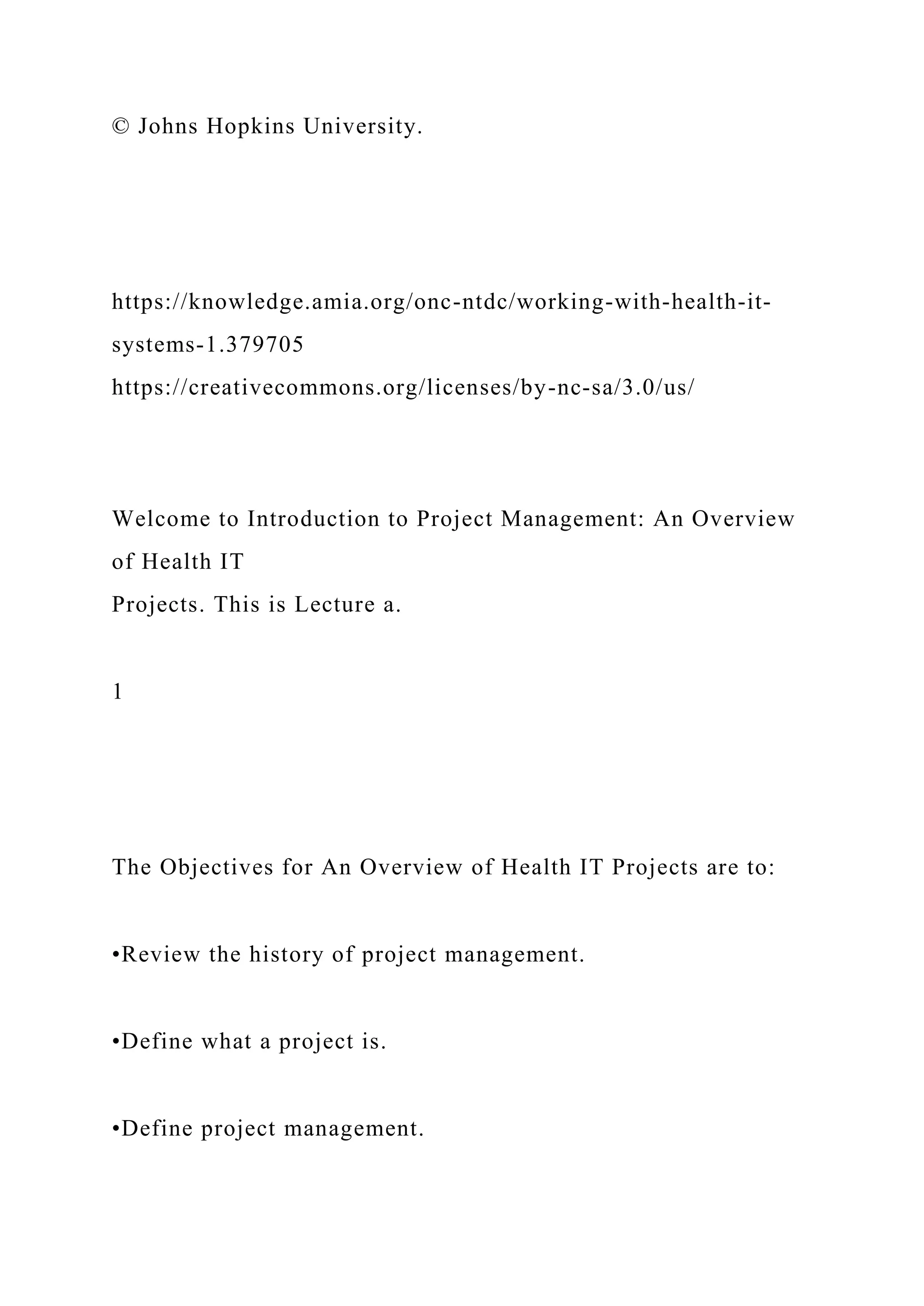 © Johns Hopkins University.
https://knowledge.amia.org/onc-ntdc/working-with-health-it-
systems-1.379705
https://creativecommons.org/licenses/by-nc-sa/3.0/us/
Welcome to Introduction to Project Management: An Overview
of Health IT
Projects. This is Lecture a.
1
The Objectives for An Overview of Health IT Projects are to:
•Review the history of project management.
•Define what a project is.
•Define project management.
 