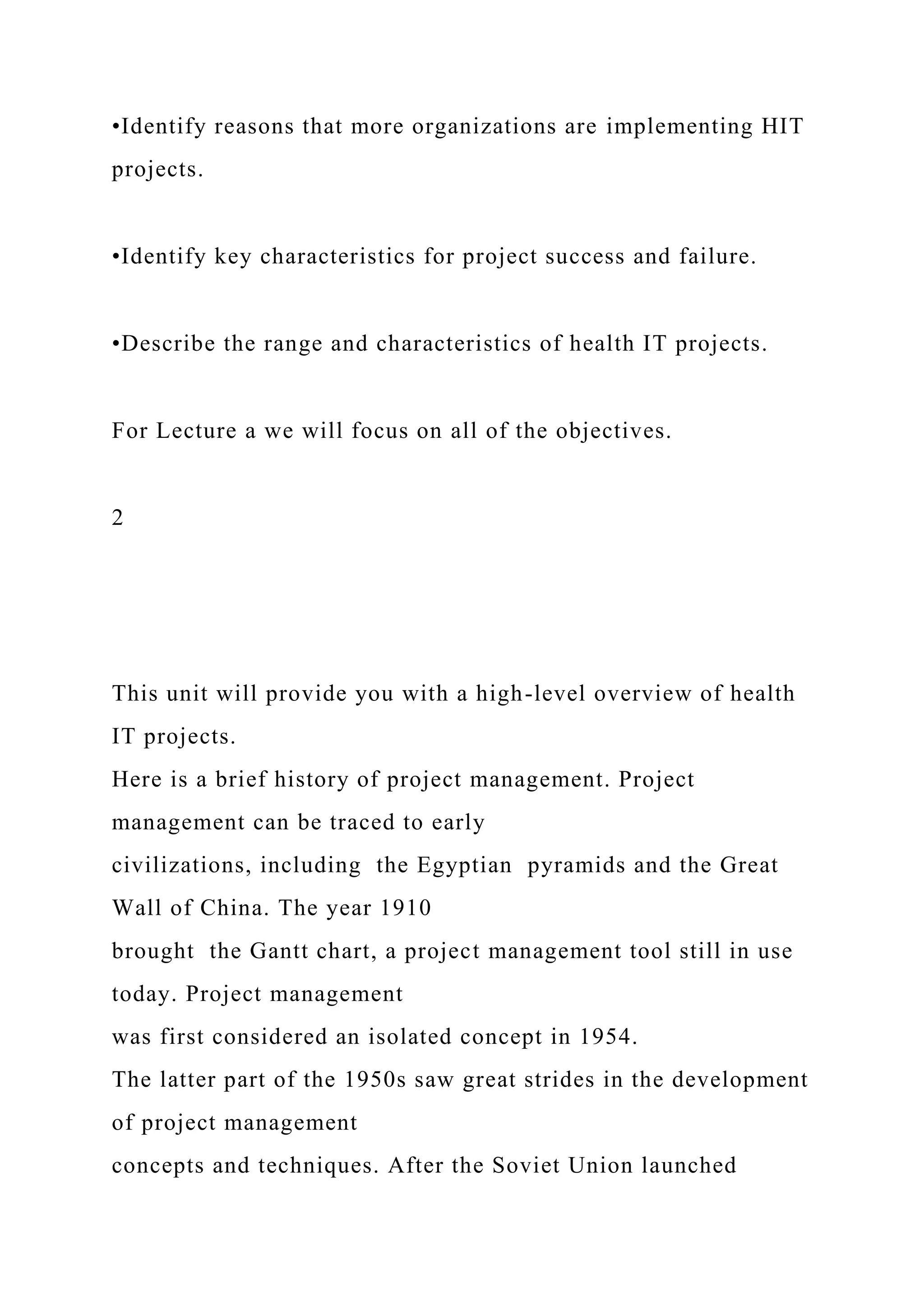 •Identify reasons that more organizations are implementing HIT
projects.
•Identify key characteristics for project success and failure.
•Describe the range and characteristics of health IT projects.
For Lecture a we will focus on all of the objectives.
2
This unit will provide you with a high-level overview of health
IT projects.
Here is a brief history of project management. Project
management can be traced to early
civilizations, including the Egyptian pyramids and the Great
Wall of China. The year 1910
brought the Gantt chart, a project management tool still in use
today. Project management
was first considered an isolated concept in 1954.
The latter part of the 1950s saw great strides in the development
of project management
concepts and techniques. After the Soviet Union launched
 