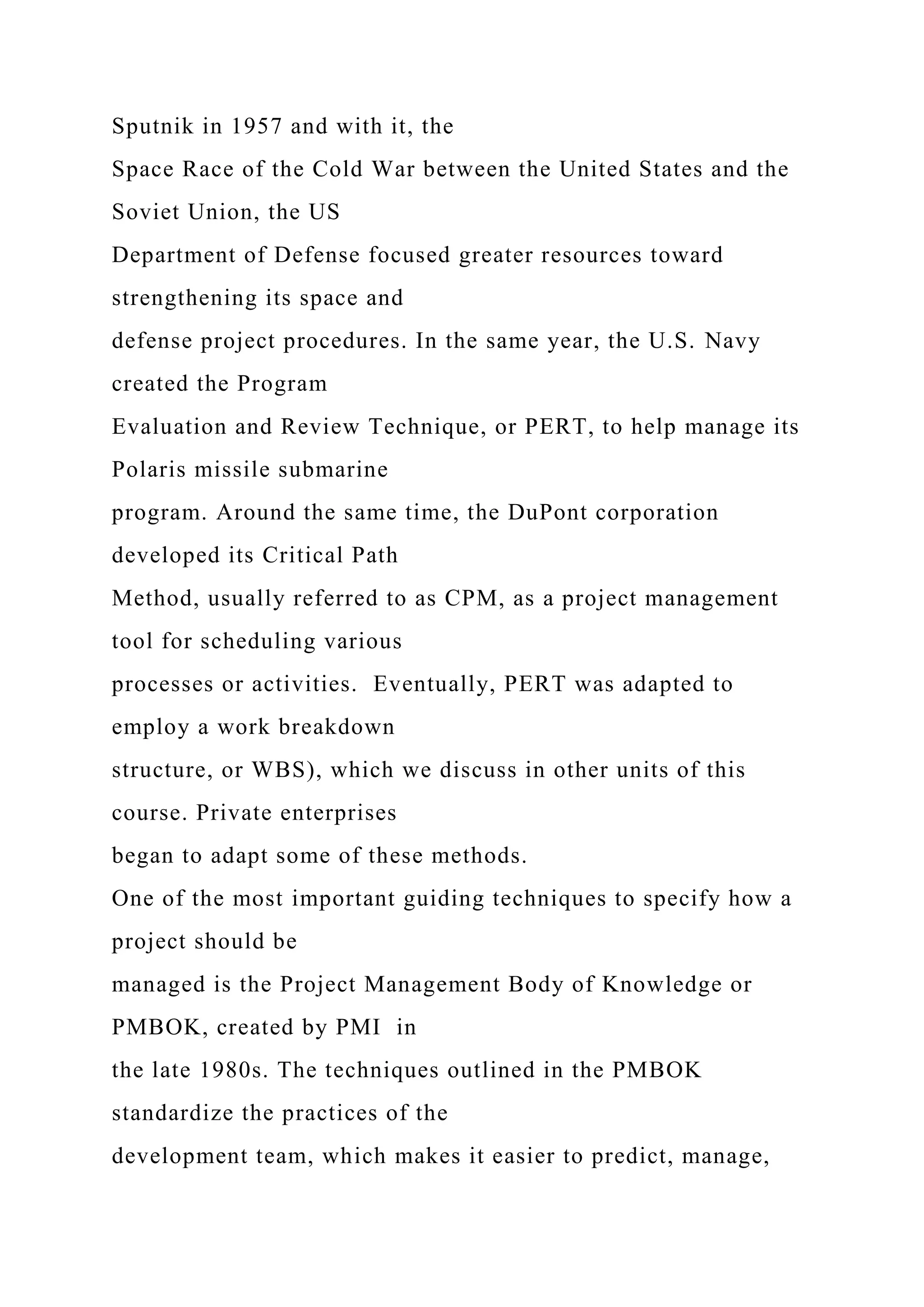 Sputnik in 1957 and with it, the
Space Race of the Cold War between the United States and the
Soviet Union, the US
Department of Defense focused greater resources toward
strengthening its space and
defense project procedures. In the same year, the U.S. Navy
created the Program
Evaluation and Review Technique, or PERT, to help manage its
Polaris missile submarine
program. Around the same time, the DuPont corporation
developed its Critical Path
Method, usually referred to as CPM, as a project management
tool for scheduling various
processes or activities. Eventually, PERT was adapted to
employ a work breakdown
structure, or WBS), which we discuss in other units of this
course. Private enterprises
began to adapt some of these methods.
One of the most important guiding techniques to specify how a
project should be
managed is the Project Management Body of Knowledge or
PMBOK, created by PMI in
the late 1980s. The techniques outlined in the PMBOK
standardize the practices of the
development team, which makes it easier to predict, manage,
 