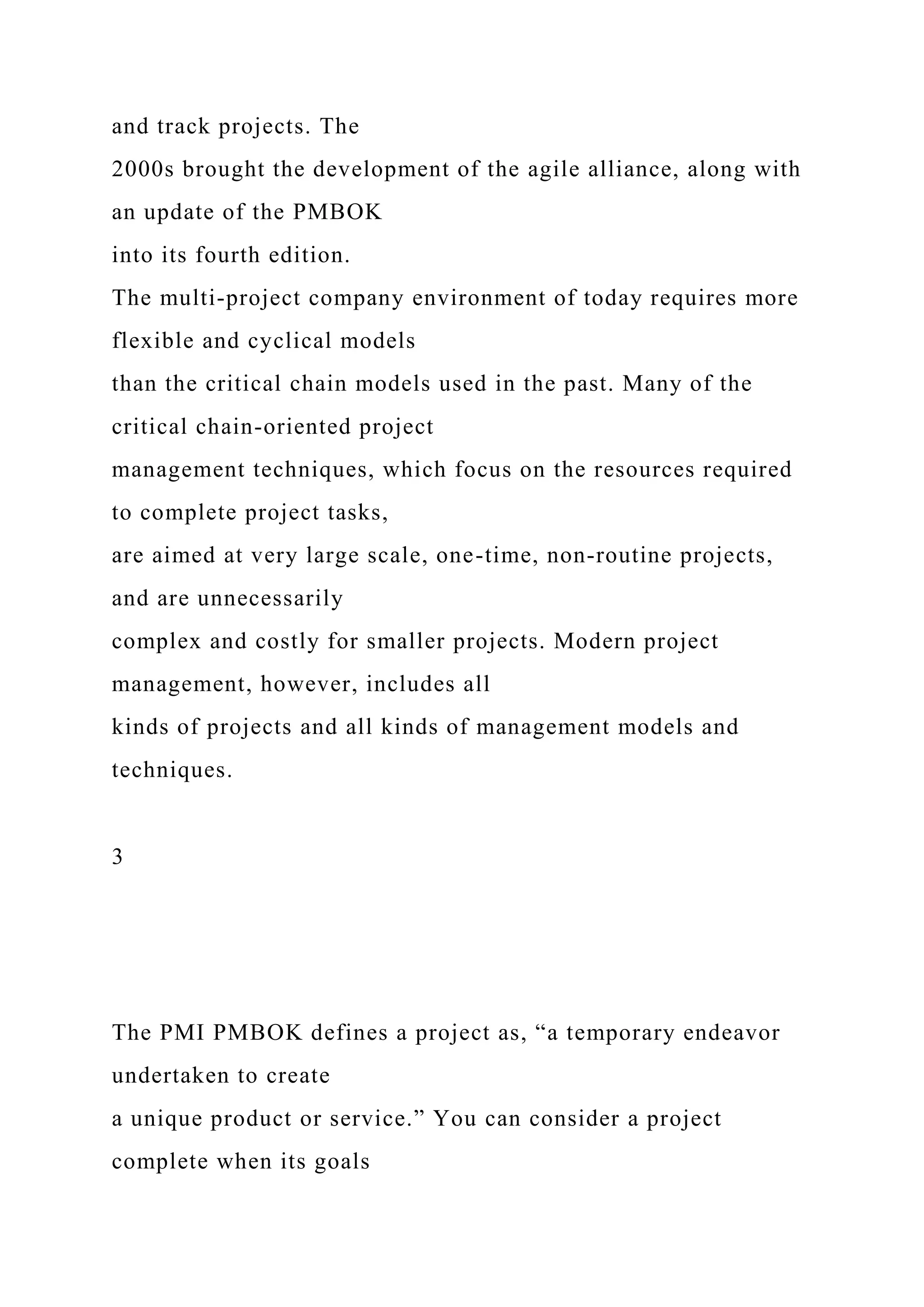 and track projects. The
2000s brought the development of the agile alliance, along with
an update of the PMBOK
into its fourth edition.
The multi-project company environment of today requires more
flexible and cyclical models
than the critical chain models used in the past. Many of the
critical chain-oriented project
management techniques, which focus on the resources required
to complete project tasks,
are aimed at very large scale, one-time, non-routine projects,
and are unnecessarily
complex and costly for smaller projects. Modern project
management, however, includes all
kinds of projects and all kinds of management models and
techniques.
3
The PMI PMBOK defines a project as, “a temporary endeavor
undertaken to create
a unique product or service.” You can consider a project
complete when its goals
 