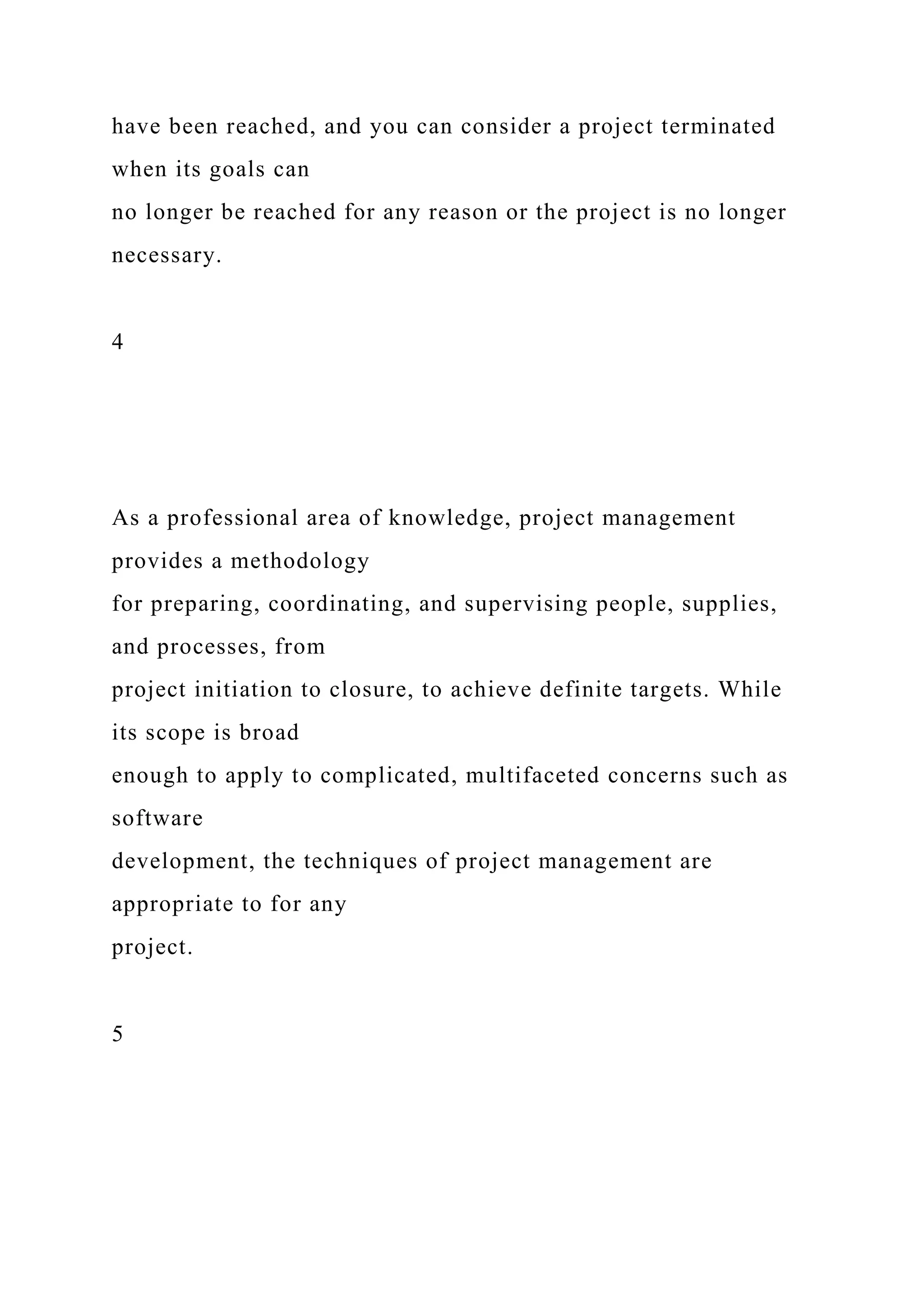 have been reached, and you can consider a project terminated
when its goals can
no longer be reached for any reason or the project is no longer
necessary.
4
As a professional area of knowledge, project management
provides a methodology
for preparing, coordinating, and supervising people, supplies,
and processes, from
project initiation to closure, to achieve definite targets. While
its scope is broad
enough to apply to complicated, multifaceted concerns such as
software
development, the techniques of project management are
appropriate to for any
project.
5
 