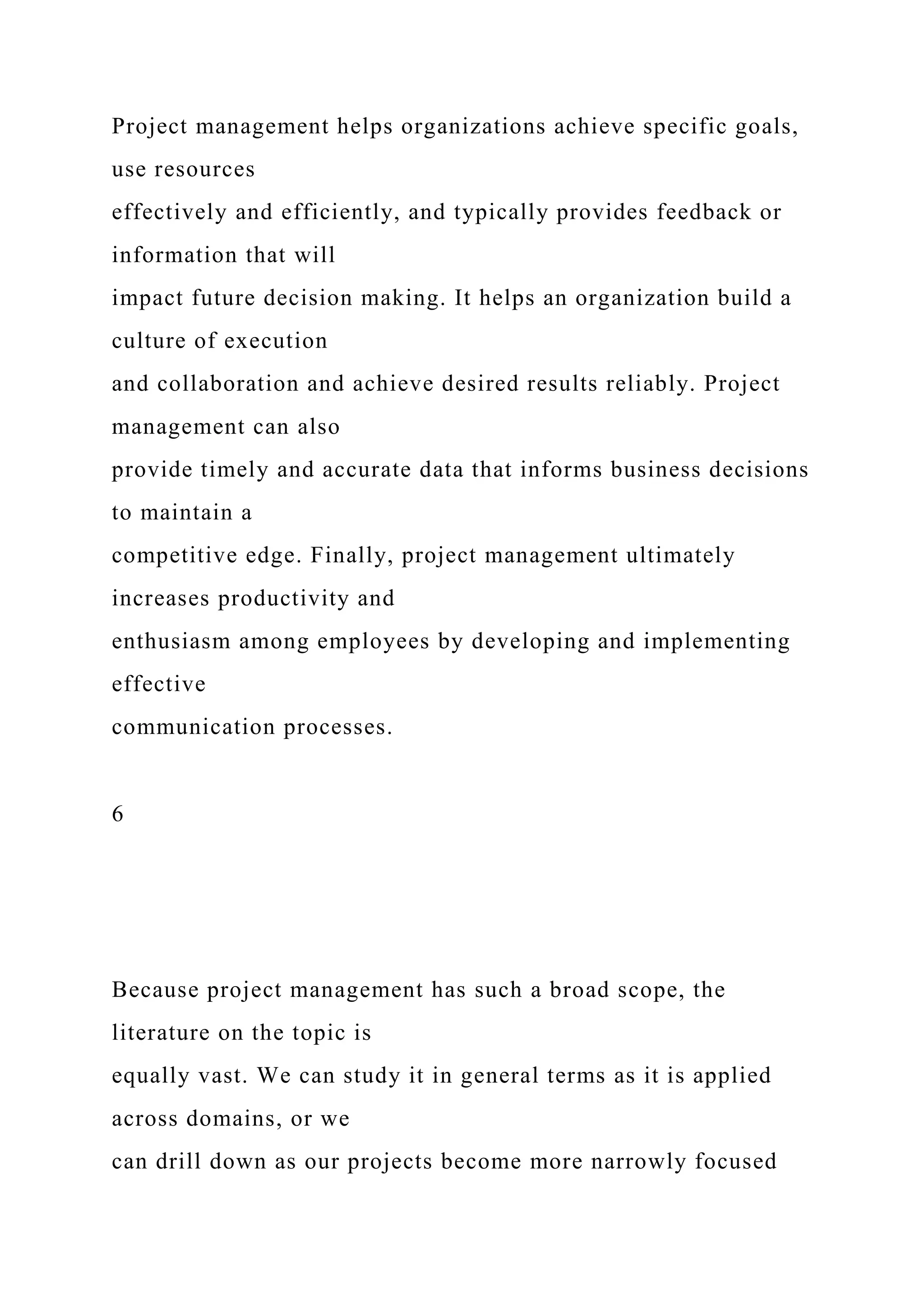 Project management helps organizations achieve specific goals,
use resources
effectively and efficiently, and typically provides feedback or
information that will
impact future decision making. It helps an organization build a
culture of execution
and collaboration and achieve desired results reliably. Project
management can also
provide timely and accurate data that informs business decisions
to maintain a
competitive edge. Finally, project management ultimately
increases productivity and
enthusiasm among employees by developing and implementing
effective
communication processes.
6
Because project management has such a broad scope, the
literature on the topic is
equally vast. We can study it in general terms as it is applied
across domains, or we
can drill down as our projects become more narrowly focused
 