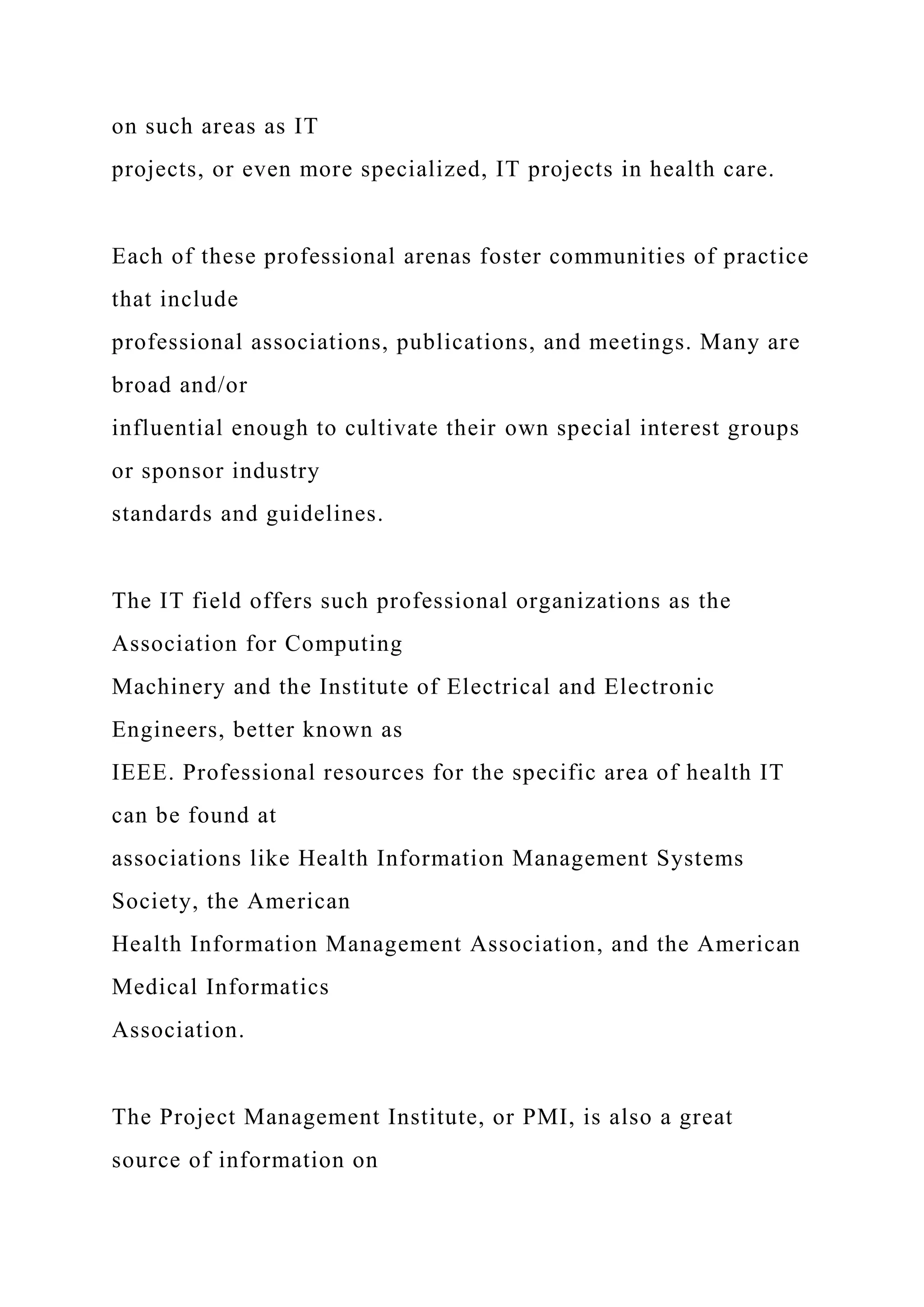 on such areas as IT
projects, or even more specialized, IT projects in health care.
Each of these professional arenas foster communities of practice
that include
professional associations, publications, and meetings. Many are
broad and/or
influential enough to cultivate their own special interest groups
or sponsor industry
standards and guidelines.
The IT field offers such professional organizations as the
Association for Computing
Machinery and the Institute of Electrical and Electronic
Engineers, better known as
IEEE. Professional resources for the specific area of health IT
can be found at
associations like Health Information Management Systems
Society, the American
Health Information Management Association, and the American
Medical Informatics
Association.
The Project Management Institute, or PMI, is also a great
source of information on
 