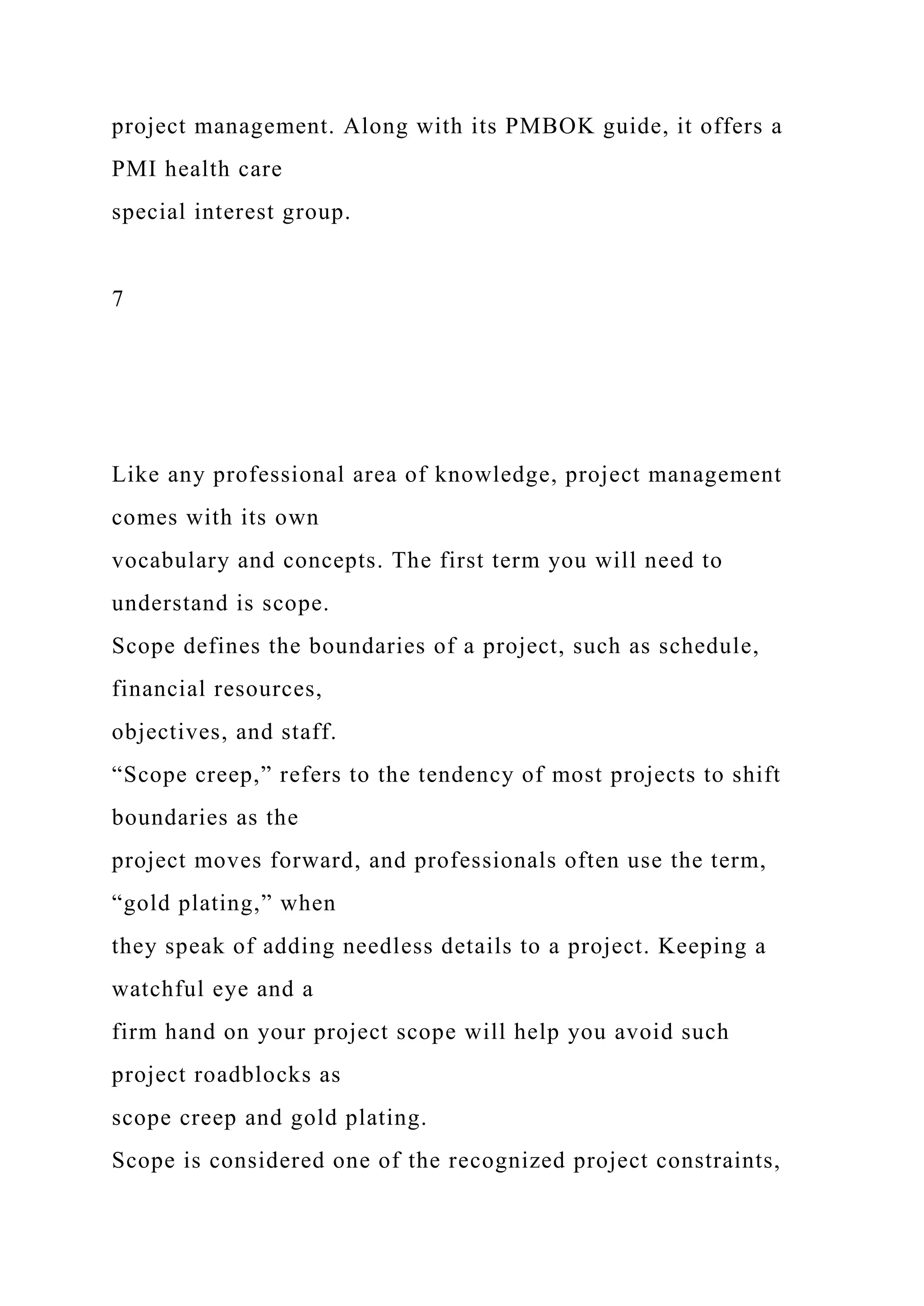 project management. Along with its PMBOK guide, it offers a
PMI health care
special interest group.
7
Like any professional area of knowledge, project management
comes with its own
vocabulary and concepts. The first term you will need to
understand is scope.
Scope defines the boundaries of a project, such as schedule,
financial resources,
objectives, and staff.
“Scope creep,” refers to the tendency of most projects to shift
boundaries as the
project moves forward, and professionals often use the term,
“gold plating,” when
they speak of adding needless details to a project. Keeping a
watchful eye and a
firm hand on your project scope will help you avoid such
project roadblocks as
scope creep and gold plating.
Scope is considered one of the recognized project constraints,
 