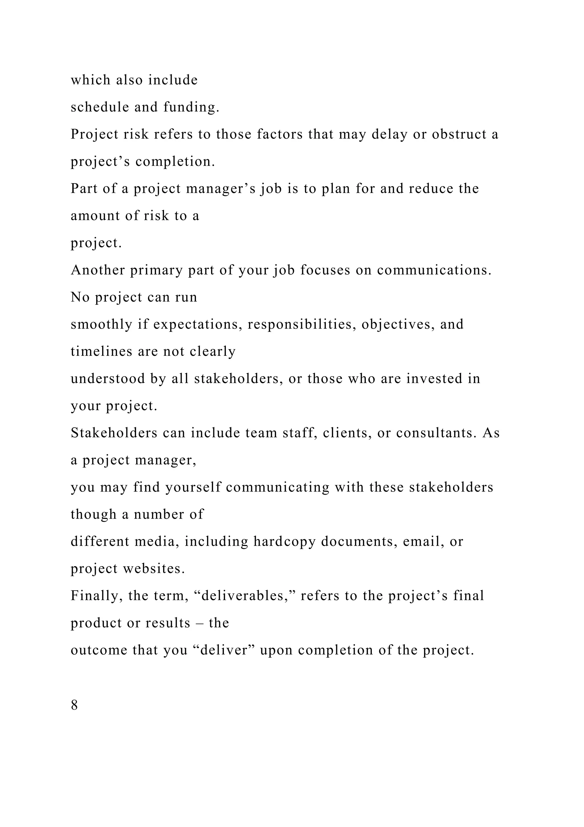which also include
schedule and funding.
Project risk refers to those factors that may delay or obstruct a
project’s completion.
Part of a project manager’s job is to plan for and reduce the
amount of risk to a
project.
Another primary part of your job focuses on communications.
No project can run
smoothly if expectations, responsibilities, objectives, and
timelines are not clearly
understood by all stakeholders, or those who are invested in
your project.
Stakeholders can include team staff, clients, or consultants. As
a project manager,
you may find yourself communicating with these stakeholders
though a number of
different media, including hardcopy documents, email, or
project websites.
Finally, the term, “deliverables,” refers to the project’s final
product or results – the
outcome that you “deliver” upon completion of the project.
8
 