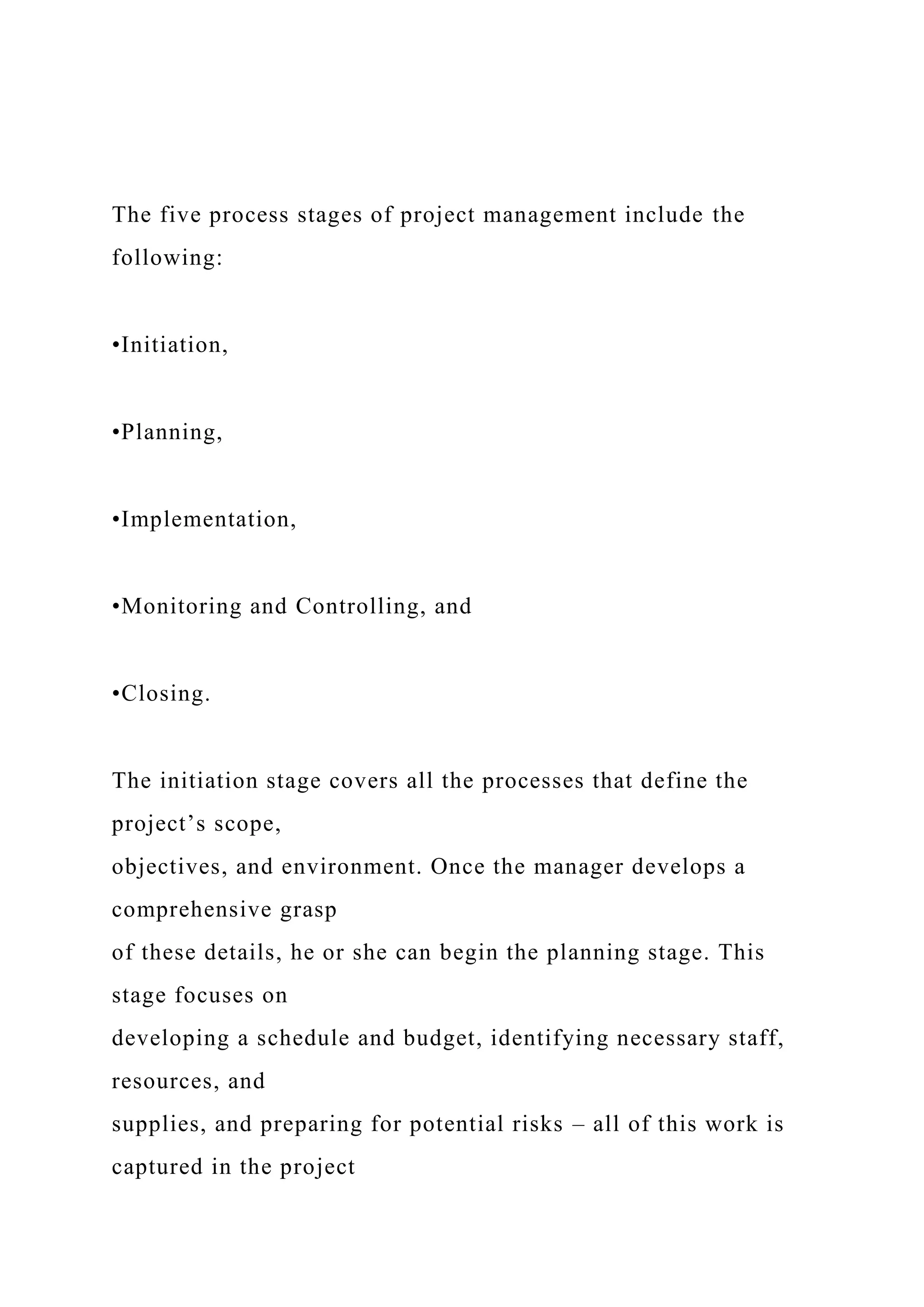 The five process stages of project management include the
following:
•Initiation,
•Planning,
•Implementation,
•Monitoring and Controlling, and
•Closing.
The initiation stage covers all the processes that define the
project’s scope,
objectives, and environment. Once the manager develops a
comprehensive grasp
of these details, he or she can begin the planning stage. This
stage focuses on
developing a schedule and budget, identifying necessary staff,
resources, and
supplies, and preparing for potential risks – all of this work is
captured in the project
 