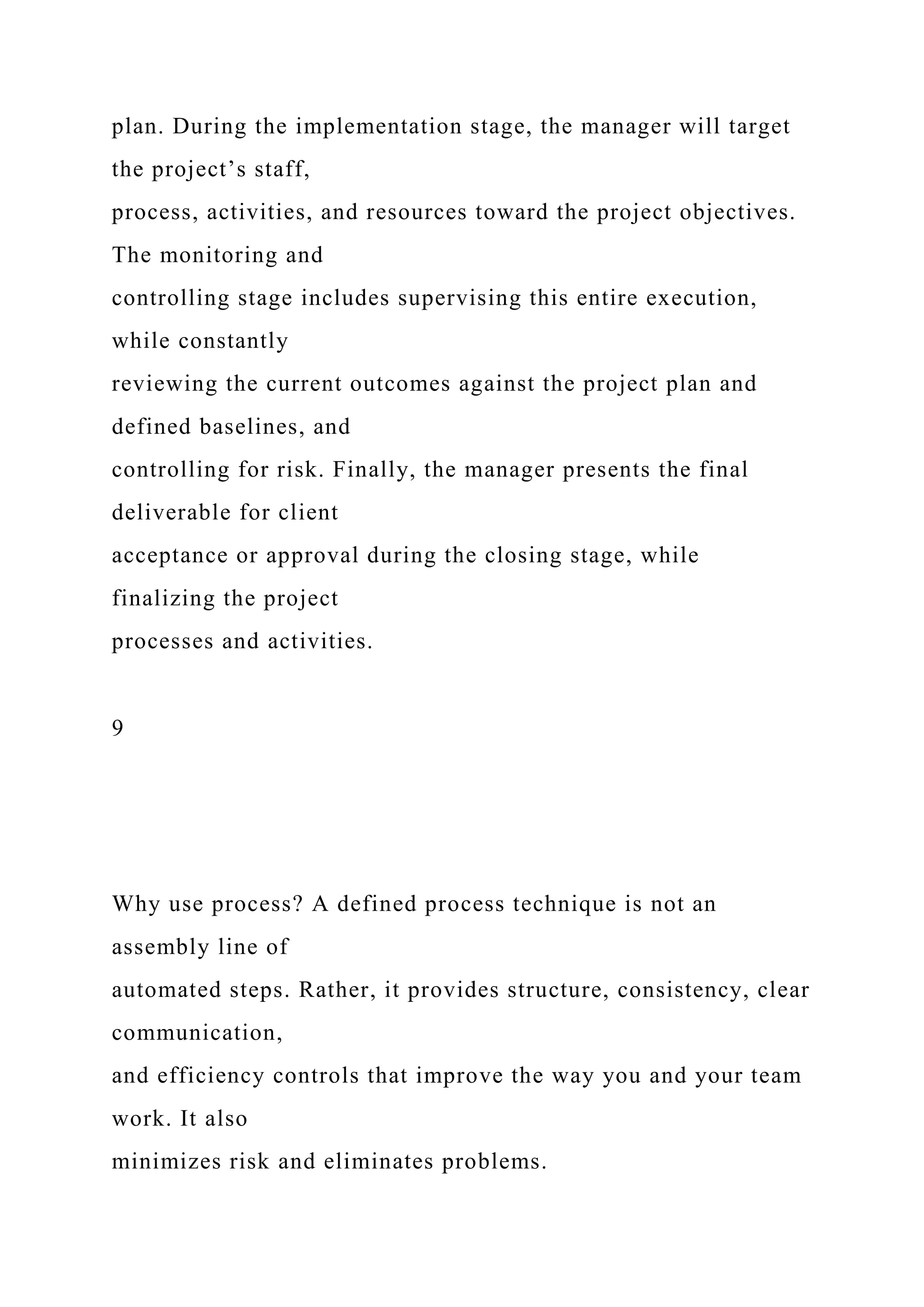 plan. During the implementation stage, the manager will target
the project’s staff,
process, activities, and resources toward the project objectives.
The monitoring and
controlling stage includes supervising this entire execution,
while constantly
reviewing the current outcomes against the project plan and
defined baselines, and
controlling for risk. Finally, the manager presents the final
deliverable for client
acceptance or approval during the closing stage, while
finalizing the project
processes and activities.
9
Why use process? A defined process technique is not an
assembly line of
automated steps. Rather, it provides structure, consistency, clear
communication,
and efficiency controls that improve the way you and your team
work. It also
minimizes risk and eliminates problems.
 