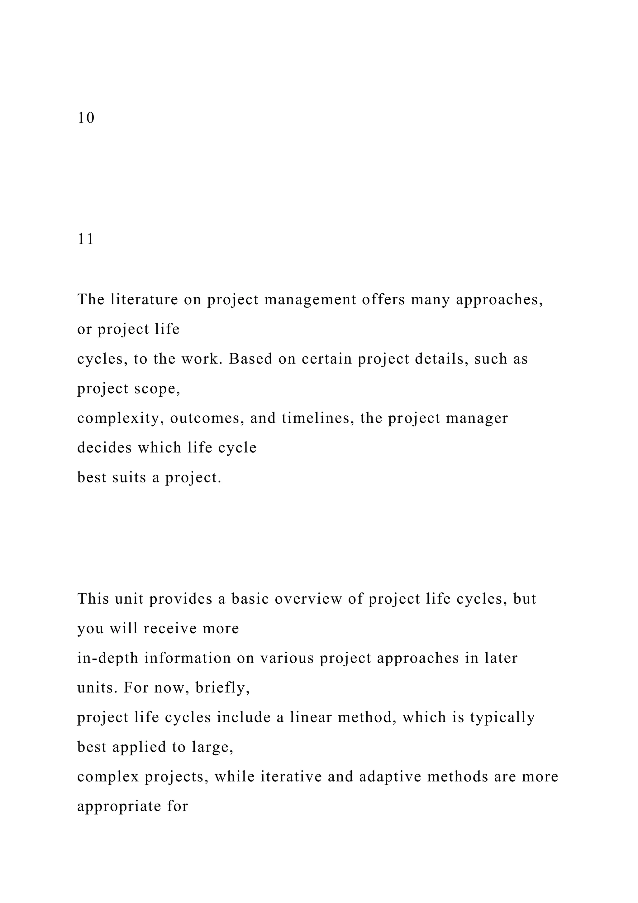 10
11
The literature on project management offers many approaches,
or project life
cycles, to the work. Based on certain project details, such as
project scope,
complexity, outcomes, and timelines, the project manager
decides which life cycle
best suits a project.
This unit provides a basic overview of project life cycles, but
you will receive more
in-depth information on various project approaches in later
units. For now, briefly,
project life cycles include a linear method, which is typically
best applied to large,
complex projects, while iterative and adaptive methods are more
appropriate for
 
