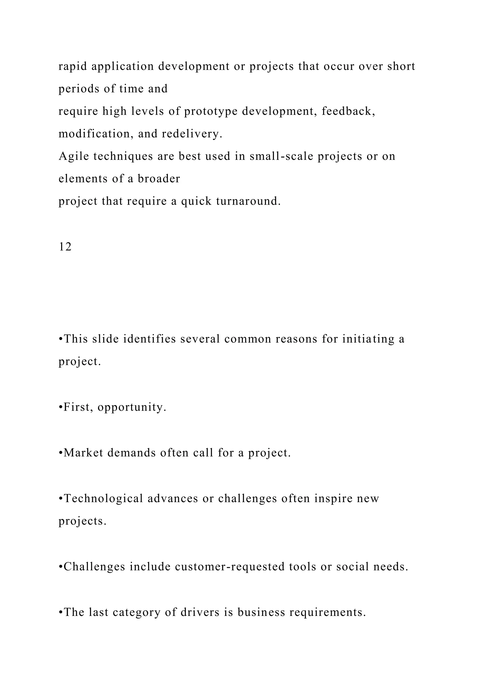 rapid application development or projects that occur over short
periods of time and
require high levels of prototype development, feedback,
modification, and redelivery.
Agile techniques are best used in small-scale projects or on
elements of a broader
project that require a quick turnaround.
12
•This slide identifies several common reasons for initiating a
project.
•First, opportunity.
•Market demands often call for a project.
•Technological advances or challenges often inspire new
projects.
•Challenges include customer-requested tools or social needs.
•The last category of drivers is business requirements.
 