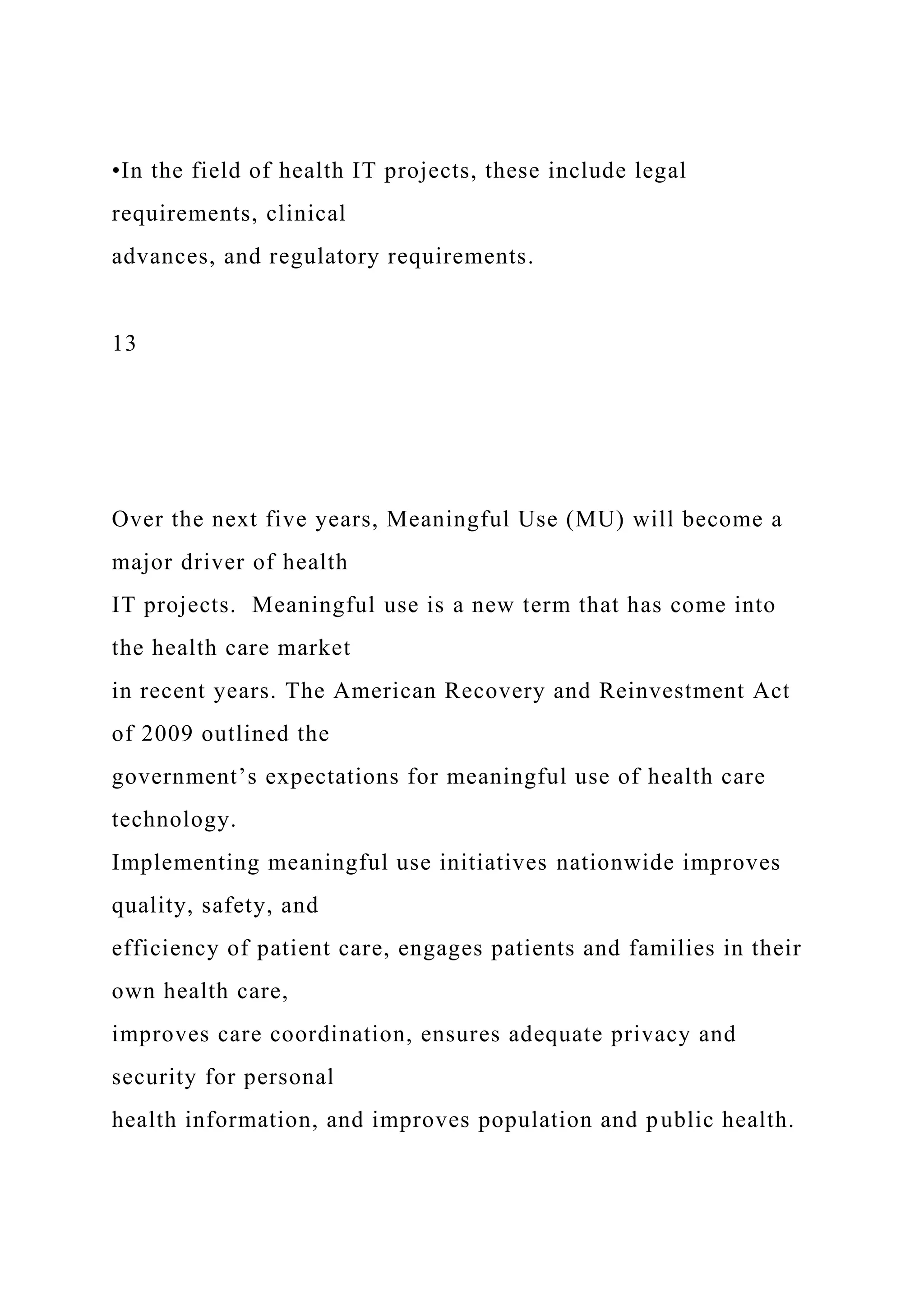 •In the field of health IT projects, these include legal
requirements, clinical
advances, and regulatory requirements.
13
Over the next five years, Meaningful Use (MU) will become a
major driver of health
IT projects. Meaningful use is a new term that has come into
the health care market
in recent years. The American Recovery and Reinvestment Act
of 2009 outlined the
government’s expectations for meaningful use of health care
technology.
Implementing meaningful use initiatives nationwide improves
quality, safety, and
efficiency of patient care, engages patients and families in their
own health care,
improves care coordination, ensures adequate privacy and
security for personal
health information, and improves population and public health.
 