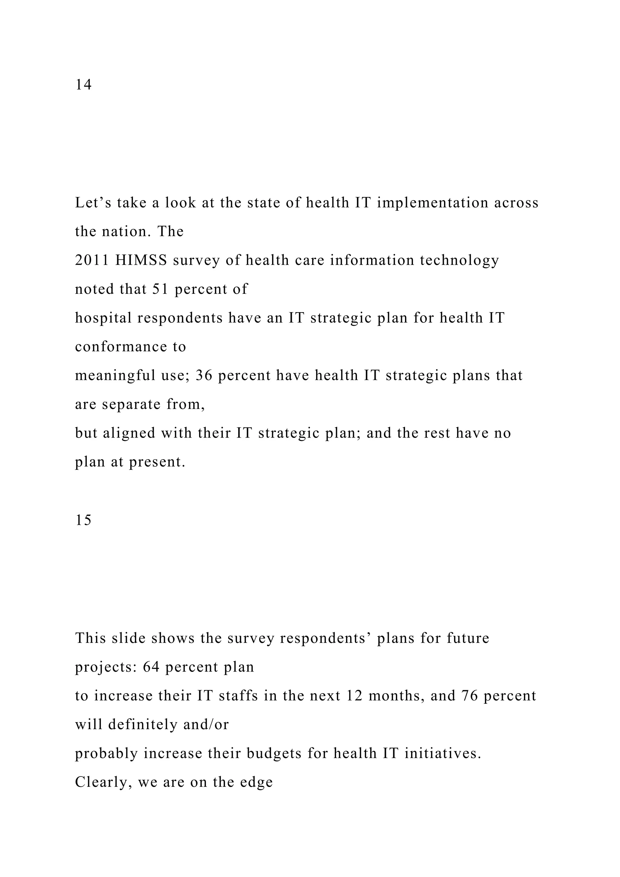 14
Let’s take a look at the state of health IT implementation across
the nation. The
2011 HIMSS survey of health care information technology
noted that 51 percent of
hospital respondents have an IT strategic plan for health IT
conformance to
meaningful use; 36 percent have health IT strategic plans that
are separate from,
but aligned with their IT strategic plan; and the rest have no
plan at present.
15
This slide shows the survey respondents’ plans for future
projects: 64 percent plan
to increase their IT staffs in the next 12 months, and 76 percent
will definitely and/or
probably increase their budgets for health IT initiatives.
Clearly, we are on the edge
 