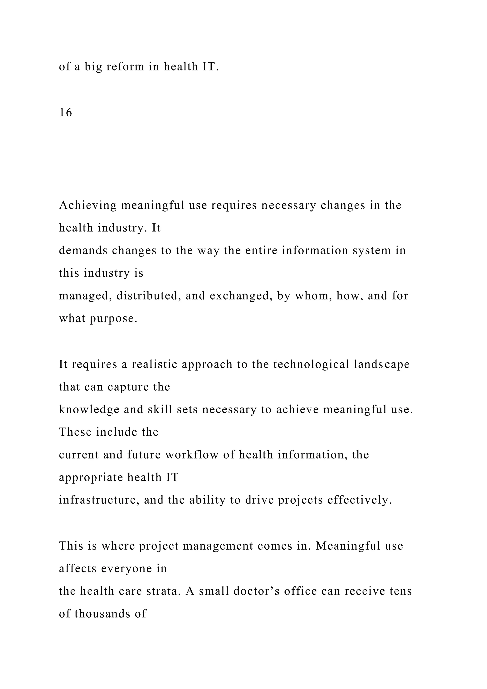 of a big reform in health IT.
16
Achieving meaningful use requires necessary changes in the
health industry. It
demands changes to the way the entire information system in
this industry is
managed, distributed, and exchanged, by whom, how, and for
what purpose.
It requires a realistic approach to the technological landscape
that can capture the
knowledge and skill sets necessary to achieve meaningful use.
These include the
current and future workflow of health information, the
appropriate health IT
infrastructure, and the ability to drive projects effectively.
This is where project management comes in. Meaningful use
affects everyone in
the health care strata. A small doctor’s office can receive tens
of thousands of
 