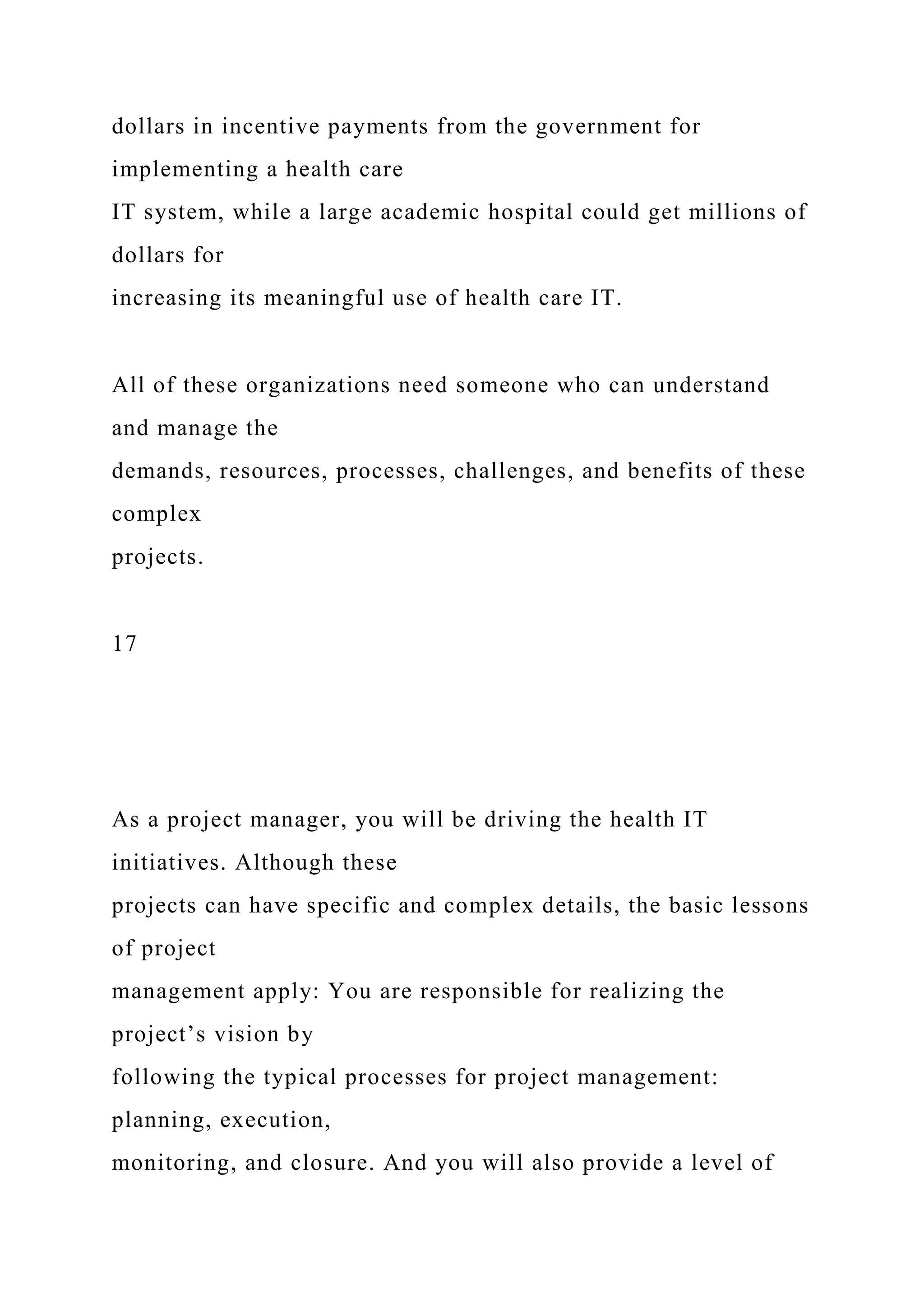 dollars in incentive payments from the government for
implementing a health care
IT system, while a large academic hospital could get millions of
dollars for
increasing its meaningful use of health care IT.
All of these organizations need someone who can understand
and manage the
demands, resources, processes, challenges, and benefits of these
complex
projects.
17
As a project manager, you will be driving the health IT
initiatives. Although these
projects can have specific and complex details, the basic lessons
of project
management apply: You are responsible for realizing the
project’s vision by
following the typical processes for project management:
planning, execution,
monitoring, and closure. And you will also provide a level of
 