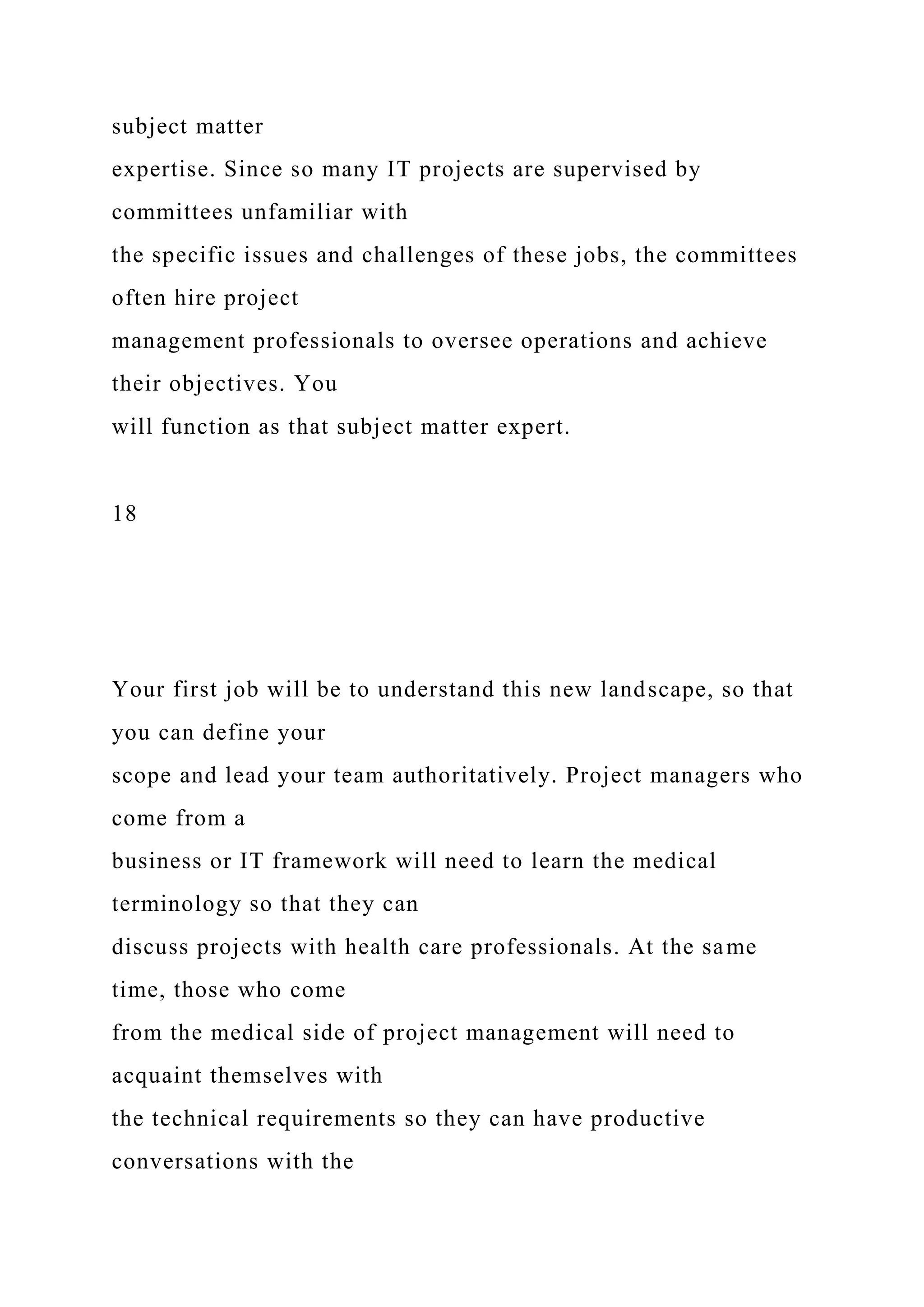 subject matter
expertise. Since so many IT projects are supervised by
committees unfamiliar with
the specific issues and challenges of these jobs, the committees
often hire project
management professionals to oversee operations and achieve
their objectives. You
will function as that subject matter expert.
18
Your first job will be to understand this new landscape, so that
you can define your
scope and lead your team authoritatively. Project managers who
come from a
business or IT framework will need to learn the medical
terminology so that they can
discuss projects with health care professionals. At the same
time, those who come
from the medical side of project management will need to
acquaint themselves with
the technical requirements so they can have productive
conversations with the
 