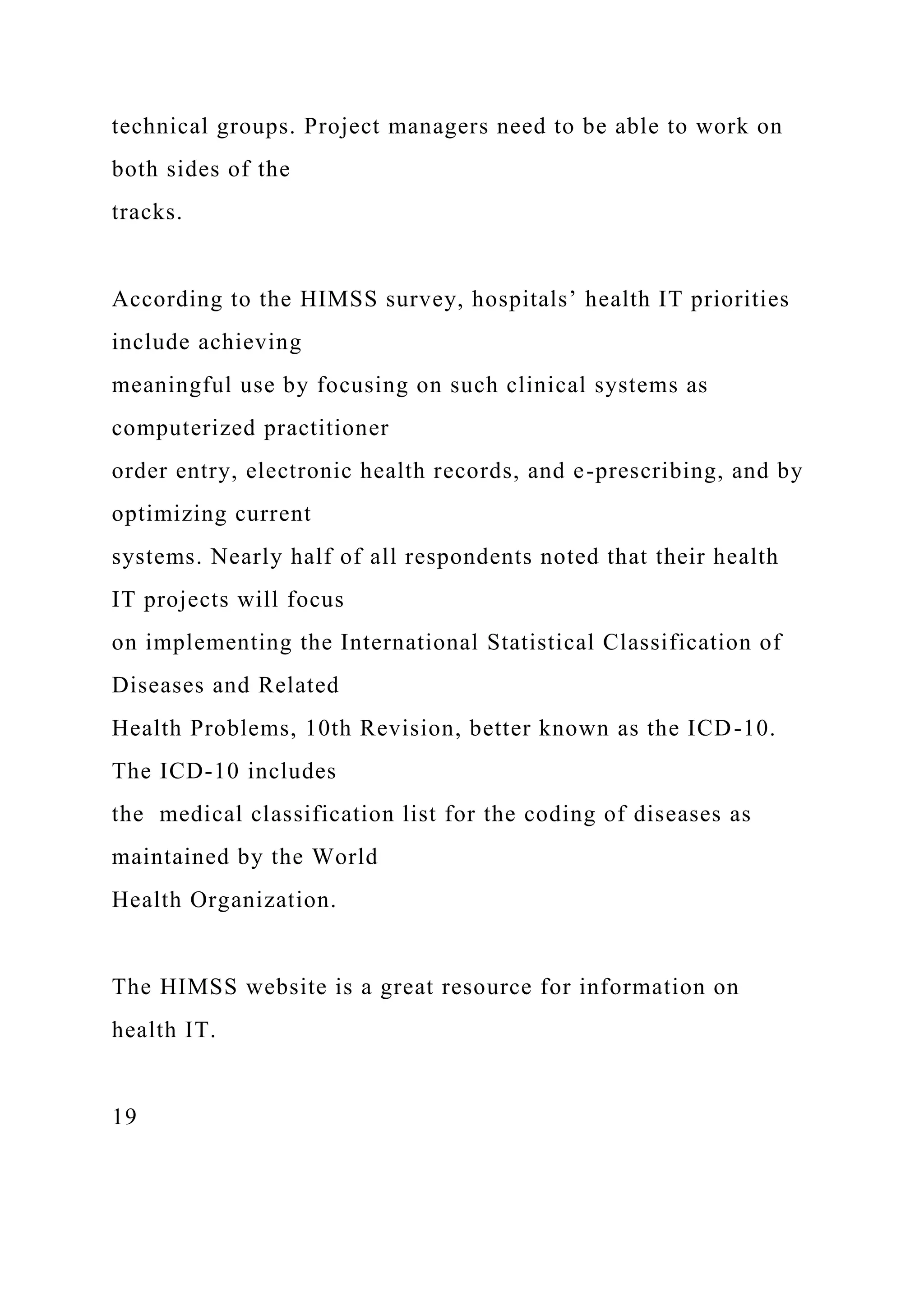 technical groups. Project managers need to be able to work on
both sides of the
tracks.
According to the HIMSS survey, hospitals’ health IT priorities
include achieving
meaningful use by focusing on such clinical systems as
computerized practitioner
order entry, electronic health records, and e-prescribing, and by
optimizing current
systems. Nearly half of all respondents noted that their health
IT projects will focus
on implementing the International Statistical Classification of
Diseases and Related
Health Problems, 10th Revision, better known as the ICD-10.
The ICD-10 includes
the medical classification list for the coding of diseases as
maintained by the World
Health Organization.
The HIMSS website is a great resource for information on
health IT.
19
 