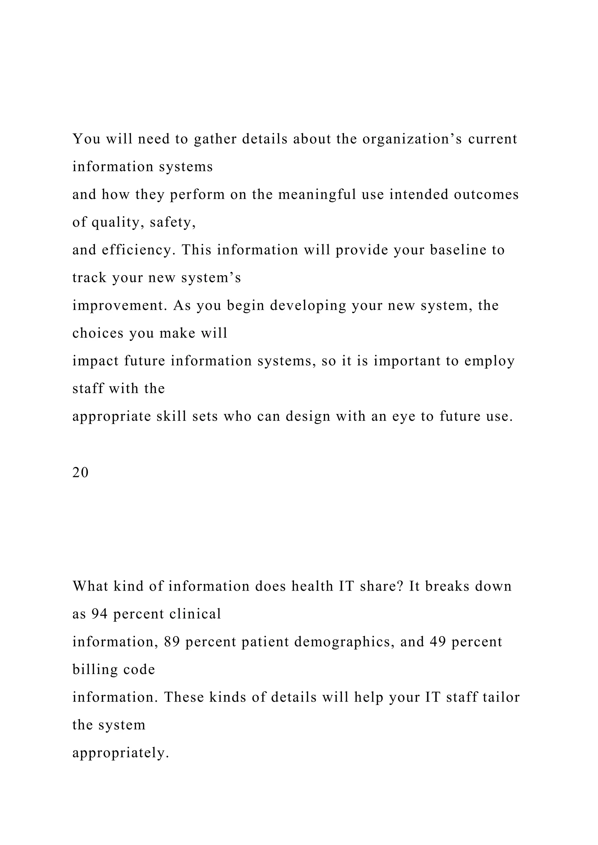 You will need to gather details about the organization’s current
information systems
and how they perform on the meaningful use intended outcomes
of quality, safety,
and efficiency. This information will provide your baseline to
track your new system’s
improvement. As you begin developing your new system, the
choices you make will
impact future information systems, so it is important to employ
staff with the
appropriate skill sets who can design with an eye to future use.
20
What kind of information does health IT share? It breaks down
as 94 percent clinical
information, 89 percent patient demographics, and 49 percent
billing code
information. These kinds of details will help your IT staff tailor
the system
appropriately.
 