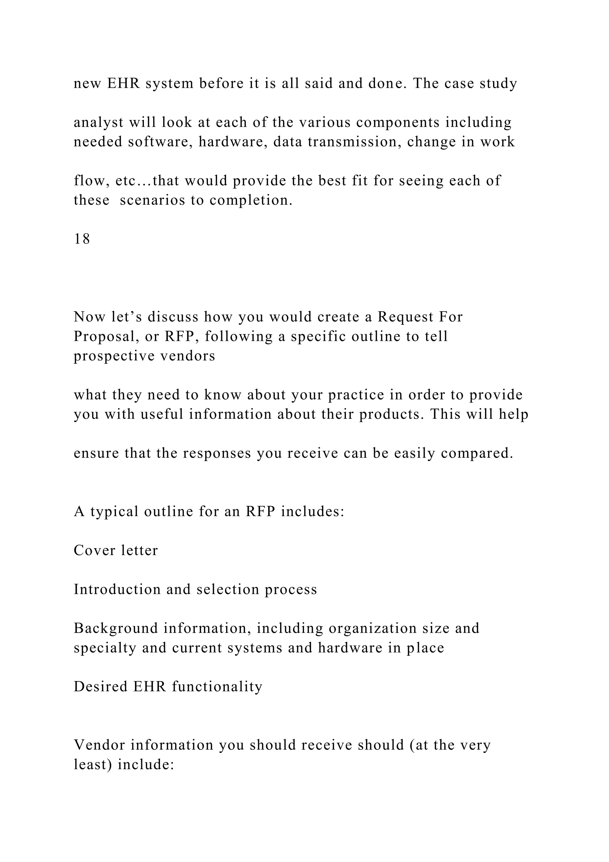 new EHR system before it is all said and done. The case study
analyst will look at each of the various components including
needed software, hardware, data transmission, change in work
flow, etc…that would provide the best fit for seeing each of
these scenarios to completion.
18
Now let’s discuss how you would create a Request For
Proposal, or RFP, following a specific outline to tell
prospective vendors
what they need to know about your practice in order to provide
you with useful information about their products. This will help
ensure that the responses you receive can be easily compared.
A typical outline for an RFP includes:
Cover letter
Introduction and selection process
Background information, including organization size and
specialty and current systems and hardware in place
Desired EHR functionality
Vendor information you should receive should (at the very
least) include:
 