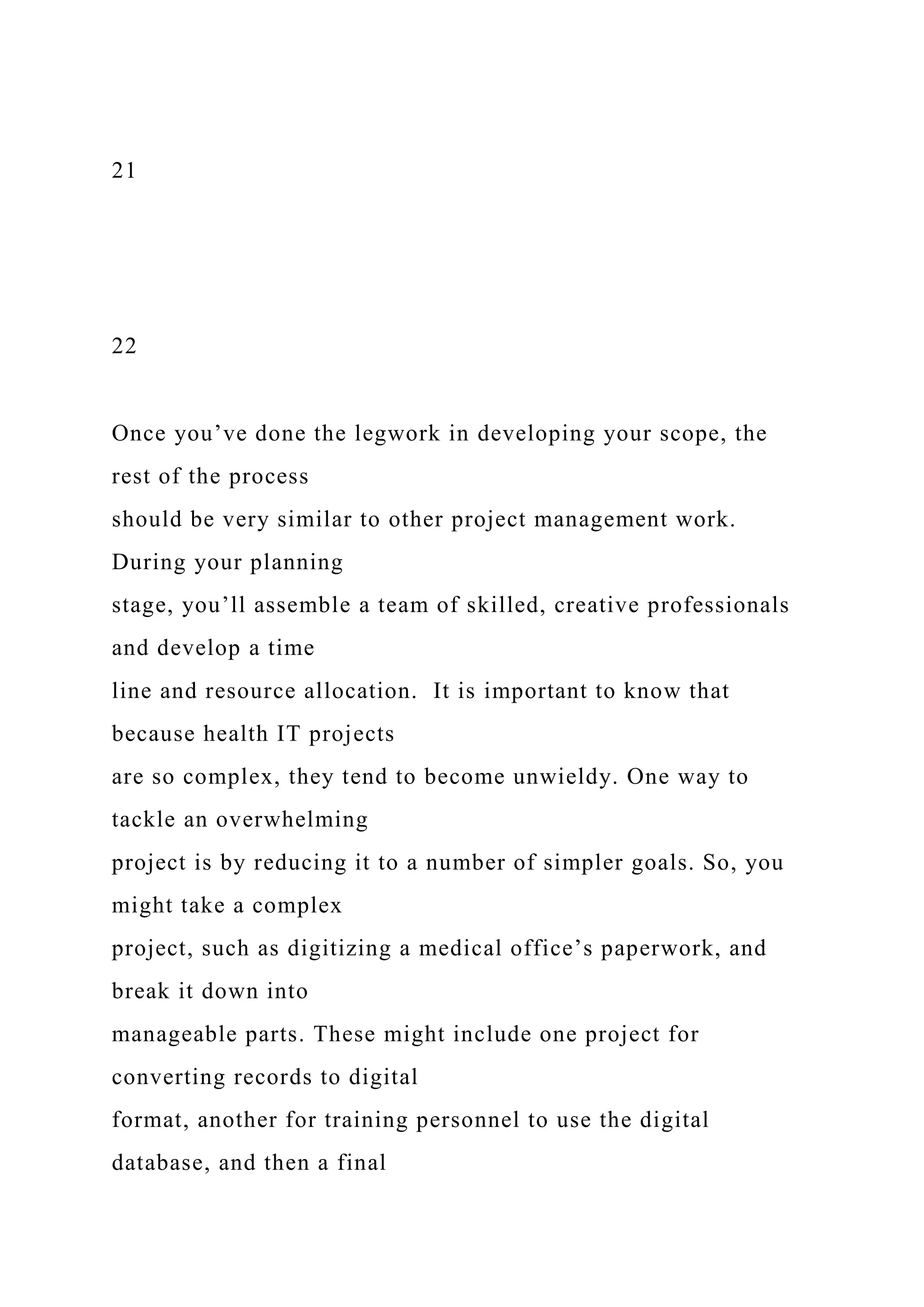 21
22
Once you’ve done the legwork in developing your scope, the
rest of the process
should be very similar to other project management work.
During your planning
stage, you’ll assemble a team of skilled, creative professionals
and develop a time
line and resource allocation. It is important to know that
because health IT projects
are so complex, they tend to become unwieldy. One way to
tackle an overwhelming
project is by reducing it to a number of simpler goals. So, you
might take a complex
project, such as digitizing a medical office’s paperwork, and
break it down into
manageable parts. These might include one project for
converting records to digital
format, another for training personnel to use the digital
database, and then a final
 