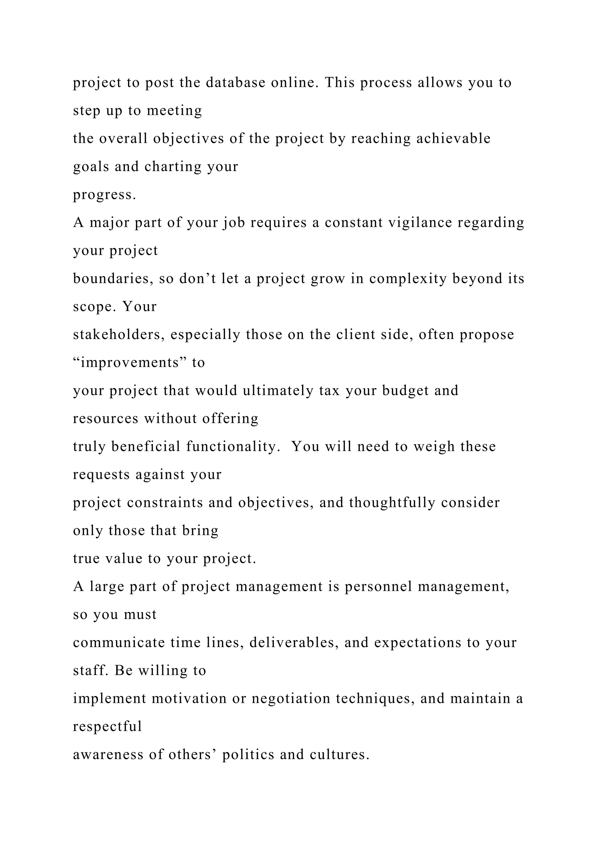 project to post the database online. This process allows you to
step up to meeting
the overall objectives of the project by reaching achievable
goals and charting your
progress.
A major part of your job requires a constant vigilance regarding
your project
boundaries, so don’t let a project grow in complexity beyond its
scope. Your
stakeholders, especially those on the client side, often propose
“improvements” to
your project that would ultimately tax your budget and
resources without offering
truly beneficial functionality. You will need to weigh these
requests against your
project constraints and objectives, and thoughtfully consider
only those that bring
true value to your project.
A large part of project management is personnel management,
so you must
communicate time lines, deliverables, and expectations to your
staff. Be willing to
implement motivation or negotiation techniques, and maintain a
respectful
awareness of others’ politics and cultures.
 