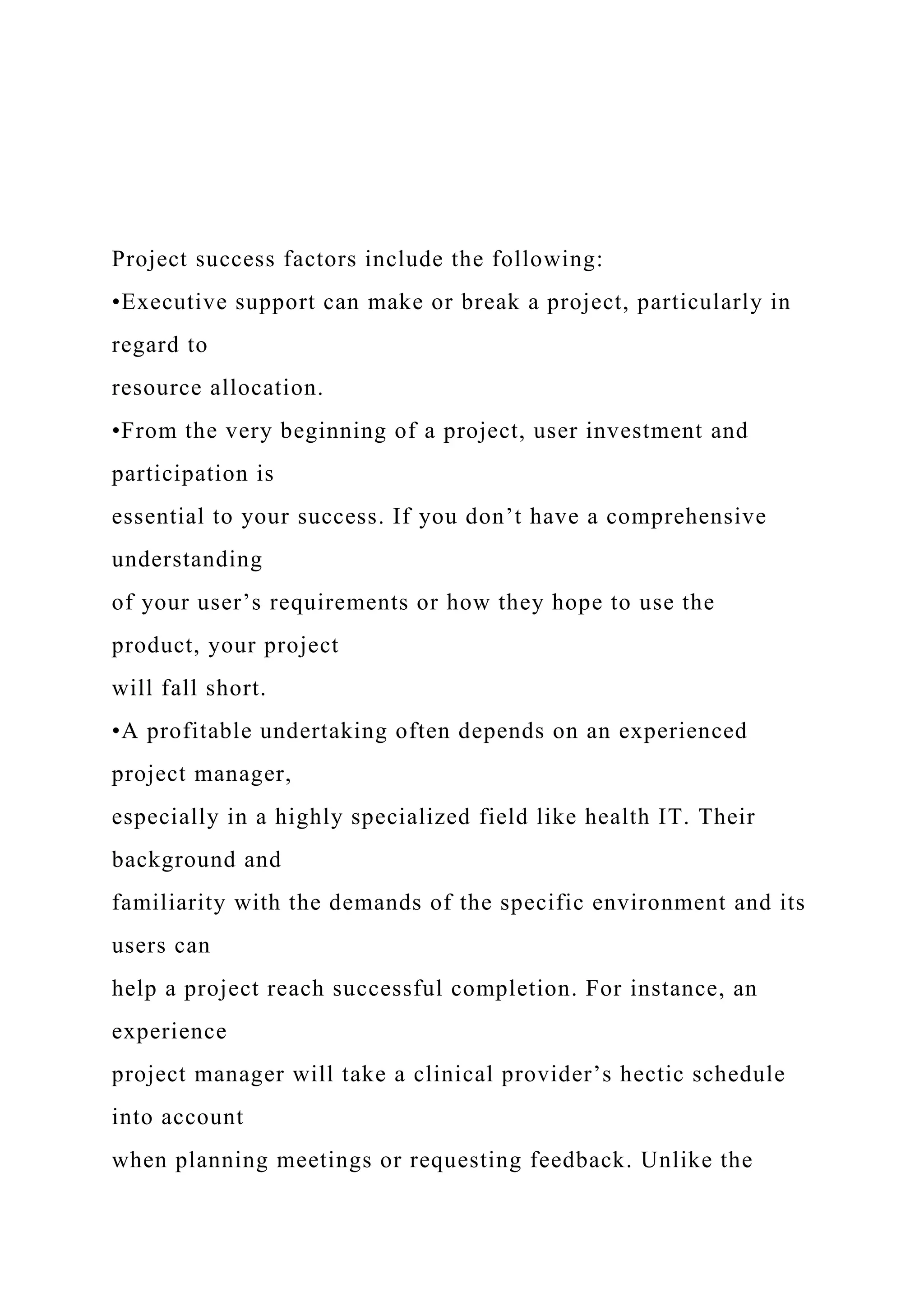 Project success factors include the following:
•Executive support can make or break a project, particularly in
regard to
resource allocation.
•From the very beginning of a project, user investment and
participation is
essential to your success. If you don’t have a comprehensive
understanding
of your user’s requirements or how they hope to use the
product, your project
will fall short.
•A profitable undertaking often depends on an experienced
project manager,
especially in a highly specialized field like health IT. Their
background and
familiarity with the demands of the specific environment and its
users can
help a project reach successful completion. For instance, an
experience
project manager will take a clinical provider’s hectic schedule
into account
when planning meetings or requesting feedback. Unlike the
 