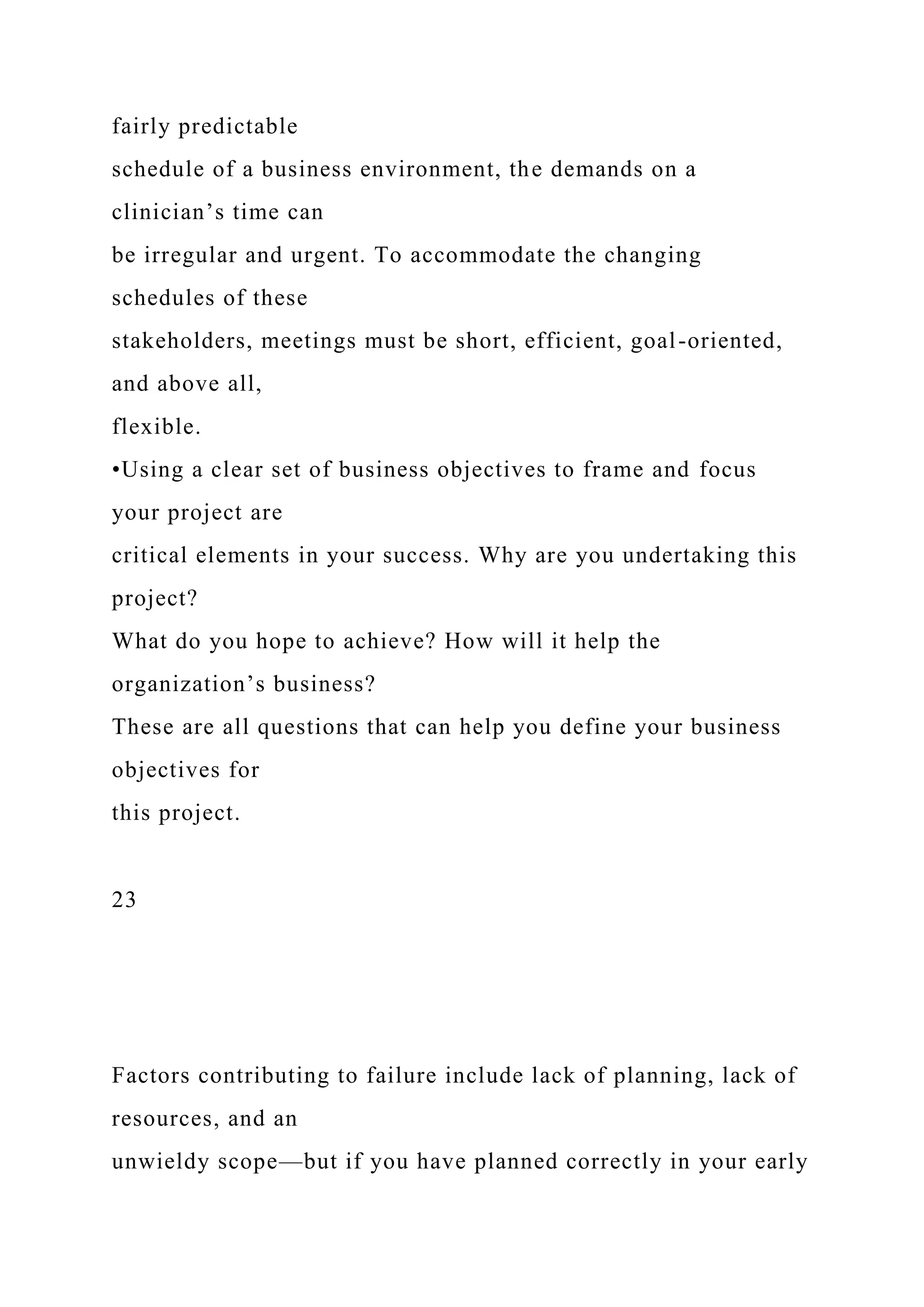fairly predictable
schedule of a business environment, the demands on a
clinician’s time can
be irregular and urgent. To accommodate the changing
schedules of these
stakeholders, meetings must be short, efficient, goal-oriented,
and above all,
flexible.
•Using a clear set of business objectives to frame and focus
your project are
critical elements in your success. Why are you undertaking this
project?
What do you hope to achieve? How will it help the
organization’s business?
These are all questions that can help you define your business
objectives for
this project.
23
Factors contributing to failure include lack of planning, lack of
resources, and an
unwieldy scope—but if you have planned correctly in your early
 